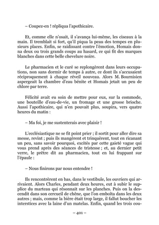 – Coupez-en ! répliqua l’apothicaire.

    Et, comme elle n’osait, il s’avança lui-même, les ciseaux à la
main. Il tremblait si fort, qu’il piqua la peau des tempes en plu-
sieurs places. Enfin, se raidissant contre l’émotion, Homais don-
na deux ou trois grands coups au hasard, ce qui fit des marques
blanches dans cette belle chevelure noire.

    Le pharmacien et le curé se replongèrent dans leurs occupa-
tions, non sans dormir de temps à autre, ce dont ils s’accusaient
réciproquement à chaque réveil nouveau. Alors M. Bournisien
aspergeait la chambre d’eau bénite et Homais jetait un peu de
chlore par terre.

   Félicité avait eu soin de mettre pour eux, sur la commode,
une bouteille d’eau-de-vie, un fromage et une grosse brioche.
Aussi l’apothicaire, qui n’en pouvait plus, soupira, vers quatre
heures du matin :

    – Ma foi, je me sustenterais avec plaisir !

    L’ecclésiastique ne se fit point prier ; il sortit pour aller dire sa
messe, revint ; puis ils mangèrent et trinquèrent, tout en ricanant
un peu, sans savoir pourquoi, excités par cette gaieté vague qui
vous prend après des séances de tristesse ; et, au dernier petit
verre, le prêtre dit au pharmacien, tout en lui frappant sur
l’épaule :

    – Nous finirons par nous entendre !

    Ils rencontrèrent en bas, dans le vestibule, les ouvriers qui ar-
rivaient. Alors Charles, pendant deux heures, eut à subir le sup-
plice du marteau qui résonnait sur les planches. Puis on la des-
cendit dans son cercueil de chêne, que l’on emboîta dans les deux
autres ; mais, comme la bière était trop large, il fallut boucher les
interstices avec la laine d’un matelas. Enfin, quand les trois cou-

                                – 401 –
 