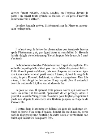 vercles furent rabotés, cloués, soudés, on l’exposa devant la
porte ; on ouvrit toute grande la maison, et les gens d’Yonville
commencèrent à affluer.

    Le père Rouault arriva. Il s’évanouit sur la Place en aperce-
vant le drap noir.


                                  X


     Il n’avait reçu la lettre du pharmacien que trente-six heures
après l’événement ; et, par égard pour sa sensibilité, M. Homais
l’avait rédigée de telle façon qu’il était impossible de savoir à quoi
s’en tenir.

    Le bonhomme tomba d’abord comme frappé d’apoplexie. En-
suite il comprit qu’elle n’était pas morte. Mais elle pouvait l’être…
Enfin il avait passé sa blouse, pris son chapeau, accroché un épe-
ron à son soulier et était parti ventre à terre ; et, tout le long de la
route, le père Rouault, haletant, se dévora d’angoisses. Une fois
même, il fut obligé de descendre. Il n’y voyait plus, il entendait
des voix autour de lui, il se sentait devenir fou.

    Le jour se leva. Il aperçut trois poules noires qui dormaient
dans un arbre ; il tressaillit, épouvanté de ce présage. Alors il
promit à la sainte Vierge trois chasubles pour l’église, et qu’il irait
pieds nus depuis le cimetière des Bertaux jusqu’à la chapelle de
Vassonville.

    Il entra dans Maromme en hélant les gens de l’auberge, en-
fonça la porte d’un coup d’épaule, bondit au sac d’avoine, versa
dans la mangeoire une bouteille de cidre doux, et renfourcha son
bidet, qui faisait feu des quatre fers.




                               – 402 –
 