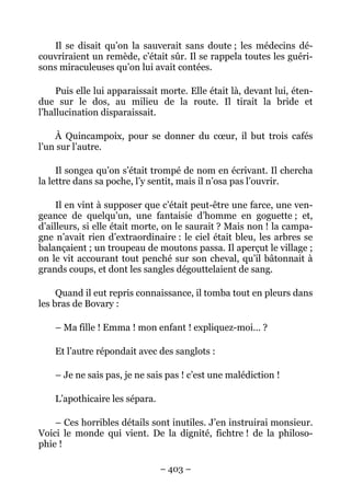 Il se disait qu’on la sauverait sans doute ; les médecins dé-
couvriraient un remède, c’était sûr. Il se rappela toutes les guéri-
sons miraculeuses qu’on lui avait contées.

     Puis elle lui apparaissait morte. Elle était là, devant lui, éten-
due sur le dos, au milieu de la route. Il tirait la bride et
l’hallucination disparaissait.

    À Quincampoix, pour se donner du cœur, il but trois cafés
l’un sur l’autre.

     Il songea qu’on s’était trompé de nom en écrivant. Il chercha
la lettre dans sa poche, l’y sentit, mais il n’osa pas l’ouvrir.

     Il en vint à supposer que c’était peut-être une farce, une ven-
geance de quelqu’un, une fantaisie d’homme en goguette ; et,
d’ailleurs, si elle était morte, on le saurait ? Mais non ! la campa-
gne n’avait rien d’extraordinaire : le ciel était bleu, les arbres se
balançaient ; un troupeau de moutons passa. Il aperçut le village ;
on le vit accourant tout penché sur son cheval, qu’il bâtonnait à
grands coups, et dont les sangles dégouttelaient de sang.

     Quand il eut repris connaissance, il tomba tout en pleurs dans
les bras de Bovary :

    – Ma fille ! Emma ! mon enfant ! expliquez-moi… ?

    Et l’autre répondait avec des sanglots :

    – Je ne sais pas, je ne sais pas ! c’est une malédiction !

    L’apothicaire les sépara.

    – Ces horribles détails sont inutiles. J’en instruirai monsieur.
Voici le monde qui vient. De la dignité, fichtre ! de la philoso-
phie !

                                – 403 –
 