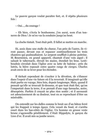 Le pauvre garçon voulut paraître fort, et. il répéta plusieurs
fois :

    – Oui…, du courage !

    – Eh bien, s’écria le bonhomme, j’en aurai, nom d’un ton-
nerre de Dieu ! Je m’en vas la conduire jusqu’au bout.

    La cloche tintait. Tout était prêt. Il fallut se mettre en marche.

     Et, assis dans une stalle du chœur, l’un près de l’autre, ils vi-
rent passer, devant eux et repasser continuellement les trois
chantres qui psalmodiaient. Le serpent soufflait à pleine poitrine.
M. Bournisien, en grand appareil, chantait d’une voix aiguë ; il
saluait le tabernacle, élevait les mains, étendait les bras. Lesti-
boudois circulait dans l’église avec sa latte de baleine ; près du
lutrin, la bière reposait entre quatre rangs de cierges. Charles
avait envie de se lever pour les éteindre.

    Il tâchait cependant de s’exciter à la dévotion, de s’élancer
dans l’espoir d’une vie future où il la reverrait. Il imaginait qu’elle
était partie en voyage, bien loin, depuis longtemps. Mais, quand il
pensait qu’elle se trouvait là-dessous, et que tout était fini, qu’on
l’emportait dans la terre, il se prenait d’une rage farouche, noire,
désespérée. Parfois il croyait ne plus rien sentir ; et il savourait
cet adoucissement de sa douleur, tout en se reprochant d’être un
misérable.

    On entendit sur les dalles comme le bruit sec d’un bâton ferré
qui les frappait à temps égaux. Cela venait du fond, et s’arrêta
court dans les bas-côtés de l’église. Un homme en grosse veste
brune s’agenouilla péniblement. C’était Hippolyte, le garçon du
Lion d’or. Il avait mis sa jambe neuve.




                               – 404 –
 