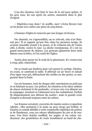 L’un des chantres vint faire le tour de la nef pour quêter, et
les gros sous, les uns après les autres, sonnaient dans le plat
d’argent.

    – Dépêchez-vous donc ! Je souffre, moi ! s’écria Bovary tout
en lui jetant avec colère une pièce de cinq francs.

    L’homme d’église le remercia par une longue révérence.

     On chantait, on s’agenouillait, on se relevait, cela n’en finis-
sait pas ! Il se rappela qu’une fois, dans les premiers temps, ils
avaient ensemble assisté à la messe, et ils s’étaient mis de l’autre
côté, à droite, contre le mur. La cloche recommença. Il y eut un
grand mouvement de chaises. Les porteurs glissèrent leurs trois
bâtons sous la bière, et l’on sortit de l’église.

    Justin alors parut sur le seuil de la pharmacie. Il y rentra tout
à coup, pâle, chancelant.

    On se tenait aux fenêtres pour voir passer le cortège. Charles,
en avant, se cambrait la taille. Il affectait un air brave et saluait
d’un signe ceux qui, débouchant des ruelles ou des portes, se ran-
geaient dans la foule.

     Les six hommes, trois de chaque côté, marchaient au petit pas
et en haletant un peu. Les prêtres, les chantres et les deux enfants
de chœur récitaient le De profundis ; et leurs voix s’en allaient sur
la campagne, montant et s’abaissant avec des ondulations. Parfois
ils disparaissaient aux détours du sentier ; mais la grande croix
d’argent se dressait toujours entre les arbres.

    Les femmes suivaient, couvertes de mantes noires à capuchon
rabattu ; elles portaient à la main un gros cierge qui brûlait, et
Charles se sentait défaillir à cette continuelle répétition de prières
et de flambeaux, sous ces odeurs affadissantes de cire et de sou-
tane. Une brise fraîche soufflait, les seigles et les colzas ver-
doyaient, des gouttelettes de rosée tremblaient au bord du che-

                               – 405 –
 