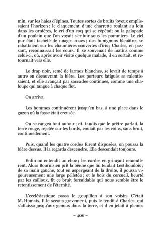 min, sur les haies d’épines. Toutes sortes de bruits joyeux emplis-
saient l’horizon : le claquement d’une charrette roulant au loin
dans les ornières, le cri d’un coq qui se répétait ou la galopade
d’un poulain que l’on voyait s’enfuir sous les pommiers. Le ciel
pur était tacheté de nuages roses ; des fumignons bleuâtres se
rabattaient sur les chaumières couvertes d’iris ; Charles, en pas-
sant, reconnaissait les cours. Il se souvenait de matins comme
celui-ci, où, après avoir visité quelque malade, il en sortait, et re-
tournait vers elle.

    Le drap noir, semé de larmes blanches, se levait de temps à
autre en découvrant la bière. Les porteurs fatigués se ralentis-
saient, et elle avançait par saccades continues, comme une cha-
loupe qui tangue à chaque flot.

    On arriva.

    Les hommes continuèrent jusqu’en bas, à une place dans le
gazon où la fosse était creusée.

    On se rangea tout autour ; et, tandis que le prêtre parlait, la
terre rouge, rejetée sur les bords, coulait par les coins, sans bruit,
continuellement.

    Puis, quand les quatre cordes furent disposées, on poussa la
bière dessus. Il la regarda descendre. Elle descendait toujours.

    Enfin on entendit un choc ; les cordes en grinçant remontè-
rent. Alors Bournisien prit la bêche que lui tendait Lestiboudois ;
de sa main gauche, tout en aspergeant de la droite, il poussa vi-
goureusement une large pelletée ; et le bois du cercueil, heurté
par les cailloux, fit ce bruit formidable qui nous semble être le
retentissement de l’éternité.

     L’ecclésiastique passa le goupillon à son voisin. C’était
M. Homais. Il le secoua gravement, puis le tendit à Charles, qui
s’affaissa jusqu’aux genoux dans la terre, et il en jetait à pleines

                               – 406 –
 