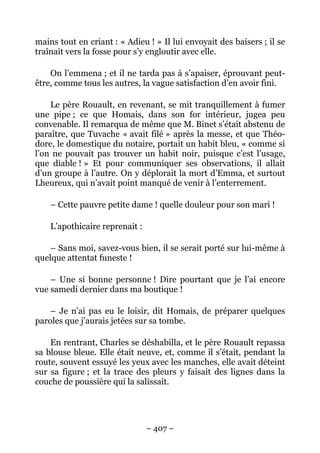 mains tout en criant : « Adieu ! » Il lui envoyait des baisers ; il se
traînait vers la fosse pour s’y engloutir avec elle.

    On l’emmena ; et il ne tarda pas à s’apaiser, éprouvant peut-
être, comme tous les autres, la vague satisfaction d’en avoir fini.

    Le père Rouault, en revenant, se mit tranquillement à fumer
une pipe ; ce que Homais, dans son for intérieur, jugea peu
convenable. Il remarqua de même que M. Binet s’était abstenu de
paraître, que Tuvache « avait filé » après la messe, et que Théo-
dore, le domestique du notaire, portait un habit bleu, « comme si
l’on ne pouvait pas trouver un habit noir, puisque c’est l’usage,
que diable ! » Et pour communiquer ses observations, il allait
d’un groupe à l’autre. On y déplorait la mort d’Emma, et surtout
Lheureux, qui n’avait point manqué de venir à l’enterrement.

    – Cette pauvre petite dame ! quelle douleur pour son mari !

    L’apothicaire reprenait :

    – Sans moi, savez-vous bien, il se serait porté sur lui-même à
quelque attentat funeste !

    – Une si bonne personne ! Dire pourtant que je l’ai encore
vue samedi dernier dans ma boutique !

    – Je n’ai pas eu le loisir, dit Homais, de préparer quelques
paroles que j’aurais jetées sur sa tombe.

    En rentrant, Charles se déshabilla, et le père Rouault repassa
sa blouse bleue. Elle était neuve, et, comme il s’était, pendant la
route, souvent essuyé les yeux avec les manches, elle avait déteint
sur sa figure ; et la trace des pleurs y faisait des lignes dans la
couche de poussière qui la salissait.




                                – 407 –
 