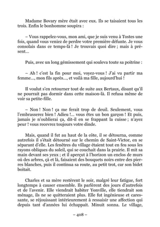Madame Bovary mère était avec eux. Ils se taisaient tous les
trois. Enfin le bonhomme soupira :

     – Vous rappelez-vous, mon ami, que je suis venu à Tostes une
fois, quand vous veniez de perdre votre première défunte. Je vous
consolais dans ce temps-là ! Je trouvais quoi dire ; mais à pré-
sent…

    Puis, avec un long gémissement qui souleva toute sa poitrine :

   – Ah ! c’est la fin pour moi, voyez-vous ! J’ai vu partir ma
femme…, mon fils après…, et voilà ma fille, aujourd’hui !

    Il voulut s’en retourner tout de suite aux Bertaux, disant qu’il
ne pourrait pas dormir dans cette maison-là. Il refusa même de
voir sa petite-fille.

    – Non ! Non ! ça me ferait trop de deuil. Seulement, vous
l’embrasserez bien ! Adieu !… vous êtes un bon garçon ! Et puis,
jamais je n’oublierai ça, dit-il en se frappant la cuisse ; n’ayez
peur ! vous recevrez toujours votre dinde.

    Mais, quand il fut au haut de la côte, il se détourna, comme
autrefois il s’était détourné sur le chemin de Saint-Victor, en se
séparant d’elle. Les fenêtres du village étaient tout en feu sous les
rayons obliques du soleil, qui se couchait dans la prairie. Il mit sa
main devant ses yeux ; et il aperçut à l’horizon un enclos de murs
où des arbres, çà et là, faisaient des bouquets noirs entre des pier-
res blanches, puis il continua sa route, au petit trot, car son bidet
boitait.

    Charles et sa mère restèrent le soir, malgré leur fatigue, fort
longtemps à causer ensemble. Ils parlèrent des jours d’autrefois
et de l’avenir. Elle viendrait habiter Yonville, elle tiendrait son
ménage, ils ne se quitteraient plus. Elle fut ingénieuse et cares-
sante, se réjouissant intérieurement à ressaisir une affection qui
depuis tant d’années lui échappait. Minuit sonna. Le village,

                              – 408 –
 
