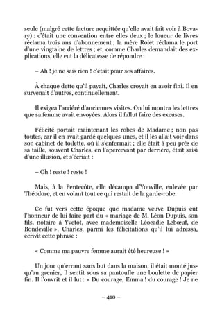 seule (malgré cette facture acquittée qu’elle avait fait voir à Bova-
ry) : c’était une convention entre elles deux ; le loueur de livres
réclama trois ans d’abonnement ; la mère Rolet réclama le port
d’une vingtaine de lettres ; et, comme Charles demandait des ex-
plications, elle eut la délicatesse de répondre :

    – Ah ! je ne sais rien ! c’était pour ses affaires.

    À chaque dette qu’il payait, Charles croyait en avoir fini. Il en
survenait d’autres, continuellement.

    Il exigea l’arriéré d’anciennes visites. On lui montra les lettres
que sa femme avait envoyées. Alors il fallut faire des excuses.

    Félicité portait maintenant les robes de Madame ; non pas
toutes, car il en avait gardé quelques-unes, et il les allait voir dans
son cabinet de toilette, où il s’enfermait ; elle était à peu près de
sa taille, souvent Charles, en l’apercevant par derrière, était saisi
d’une illusion, et s’écriait :

    – Oh ! reste ! reste !

   Mais, à la Pentecôte, elle décampa d’Yonville, enlevée par
Théodore, et en volant tout ce qui restait de la garde-robe.

     Ce fut vers cette époque que madame veuve             Dupuis eut
l’honneur de lui faire part du « mariage de M. Léon       Dupuis, son
fils, notaire à Yvetot, avec mademoiselle Léocadie        Lebœuf, de
Bondeville ». Charles, parmi les félicitations qu’il      lui adressa,
écrivit cette phrase :

    « Comme ma pauvre femme aurait été heureuse ! »

     Un jour qu’errant sans but dans la maison, il était monté jus-
qu’au grenier, il sentit sous sa pantoufle une boulette de papier
fin. Il l’ouvrit et il lut : « Du courage, Emma ! du courage ! Je ne

                                – 410 –
 