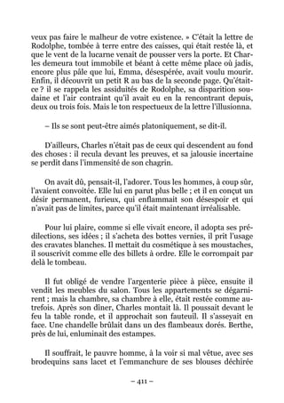 veux pas faire le malheur de votre existence. » C’était la lettre de
Rodolphe, tombée à terre entre des caisses, qui était restée là, et
que le vent de la lucarne venait de pousser vers la porte. Et Char-
les demeura tout immobile et béant à cette même place où jadis,
encore plus pâle que lui, Emma, désespérée, avait voulu mourir.
Enfin, il découvrit un petit R au bas de la seconde page. Qu’était-
ce ? il se rappela les assiduités de Rodolphe, sa disparition sou-
daine et l’air contraint qu’il avait eu en la rencontrant depuis,
deux ou trois fois. Mais le ton respectueux de la lettre l’illusionna.

    – Ils se sont peut-être aimés platoniquement, se dit-il.

    D’ailleurs, Charles n’était pas de ceux qui descendent au fond
des choses : il recula devant les preuves, et sa jalousie incertaine
se perdit dans l’immensité de son chagrin.

     On avait dû, pensait-il, l’adorer. Tous les hommes, à coup sûr,
l’avaient convoitée. Elle lui en parut plus belle ; et il en conçut un
désir permanent, furieux, qui enflammait son désespoir et qui
n’avait pas de limites, parce qu’il était maintenant irréalisable.

     Pour lui plaire, comme si elle vivait encore, il adopta ses pré-
dilections, ses idées ; il s’acheta des bottes vernies, il prit l’usage
des cravates blanches. Il mettait du cosmétique à ses moustaches,
il souscrivit comme elle des billets à ordre. Elle le corrompait par
delà le tombeau.

    Il fut obligé de vendre l’argenterie pièce à pièce, ensuite il
vendit les meubles du salon. Tous les appartements se dégarni-
rent ; mais la chambre, sa chambre à elle, était restée comme au-
trefois. Après son dîner, Charles montait là. Il poussait devant le
feu la table ronde, et il approchait son fauteuil. Il s’asseyait en
face. Une chandelle brûlait dans un des flambeaux dorés. Berthe,
près de lui, enluminait des estampes.

   Il souffrait, le pauvre homme, à la voir si mal vêtue, avec ses
brodequins sans lacet et l’emmanchure de ses blouses déchirée

                               – 411 –
 