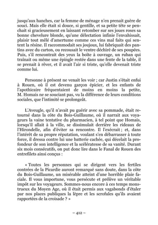 jusqu’aux hanches, car la femme de ménage n’en prenait guère de
souci. Mais elle était si douce, si gentille, et sa petite tête se pen-
chait si gracieusement en laissant retomber sur ses joues roses sa
bonne chevelure blonde, qu’une délectation infinie l’envahissait,
plaisir tout mêlé d’amertume comme ces vins mal faits qui sen-
tent la résine. Il raccommodait ses joujoux, lui fabriquait des pan-
tins avec du carton, ou recousait le ventre déchiré de ses poupées.
Puis, s’il rencontrait des yeux la boîte à ouvrage, un ruban qui
traînait ou même une épingle restée dans une fente de la table, il
se prenait à rêver, et il avait l’air si triste, qu’elle devenait triste
comme lui.

    Personne à présent ne venait les voir ; car Justin s’était enfui
à Rouen, où il est devenu garçon épicier, et les enfants de
l’apothicaire fréquentaient de moins en moins la petite,
M. Homais ne se souciant pas, vu la différence de leurs conditions
sociales, que l’intimité se prolongeât.

     L’Aveugle, qu’il n’avait pu guérir avec sa pommade, était re-
tourné dans la côte du Bois-Guillaume, où il narrait aux voya-
geurs la vaine tentative du pharmacien, à tel point que Homais,
lorsqu’il allait à la ville, se dissimulait derrière les rideaux de
l’Hirondelle, afin d’éviter sa rencontre. Il l’exécrait ; et, dans
l’intérêt de sa propre réputation, voulant s’en débarrasser à toute
force, il dressa contre lui une batterie cachée, qui décelait la pro-
fondeur de son intelligence et la scélératesse de sa vanité. Durant
six mois consécutifs, on put donc lire dans le Fanal de Rouen des
entrefilets ainsi conçus :

    « Toutes les personnes qui se dirigent vers les fertiles
contrées de la Picardie auront remarqué sans doute, dans la côte
du Bois-Guillaume, un misérable atteint d’une horrible plaie fa-
ciale. Il vous importune, vous persécute et prélève un véritable
impôt sur les voyageurs. Sommes-nous encore à ces temps mons-
trueux du Moyen Age, où il était permis aux vagabonds d’étaler
par nos places publiques la lèpre et les scrofules qu’ils avaient
rapportées de la croisade ? »


                                – 412 –
 