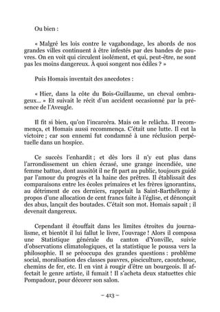 Ou bien :

    « Malgré les lois contre le vagabondage, les abords de nos
grandes villes continuent à être infestés par des bandes de pau-
vres. On en voit qui circulent isolément, et qui, peut-être, ne sont
pas les moins dangereux. À quoi songent nos édiles ? »

    Puis Homais inventait des anecdotes :

    « Hier, dans la côte du Bois-Guillaume, un cheval ombra-
geux… » Et suivait le récit d’un accident occasionné par la pré-
sence de l’Aveugle.

    Il fit si bien, qu’on l’incarcéra. Mais on le relâcha. Il recom-
mença, et Homais aussi recommença. C’était une lutte. Il eut la
victoire ; car son ennemi fut condamné à une réclusion perpé-
tuelle dans un hospice.

     Ce succès l’enhardit ; et dès lors il n’y eut plus dans
l’arrondissement un chien écrasé, une grange incendiée, une
femme battue, dont aussitôt il ne fît part au public, toujours guidé
par l’amour du progrès et la haine des prêtres. Il établissait des
comparaisons entre les écoles primaires et les frères ignorantins,
au détriment de ces derniers, rappelait la Saint-Barthélemy à
propos d’une allocation de cent francs faite à l’église, et dénonçait
des abus, lançait des boutades. C’était son mot. Homais sapait ; il
devenait dangereux.

    Cependant il étouffait dans les limites étroites du journa-
lisme, et bientôt il lui fallut le livre, l’ouvrage ! Alors il composa
une Statistique générale du canton d’Yonville, suivie
d’observations climatologiques, et la statistique le poussa vers la
philosophie. Il se préoccupa des grandes questions : problème
social, moralisation des classes pauvres, pisciculture, caoutchouc,
chemins de fer, etc. Il en vint à rougir d’être un bourgeois. Il af-
fectait le genre artiste, il fumait ! Il s’acheta deux statuettes chic
Pompadour, pour décorer son salon.

                               – 413 –
 