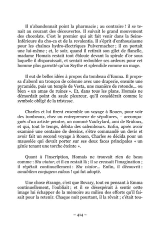 Il n’abandonnait point la pharmacie ; au contraire ! il se te-
nait au courant des découvertes. Il suivait le grand mouvement
des chocolats. C’est le premier qui ait fait venir dans la Seine-
Inférieure du cho-ca et de la revalentia. Il s’éprit d’enthousiasme
pour les chaînes hydro-électriques Pulvermacher ; il en portait
une lui-même ; et, le soir, quand il retirait son gilet de flanelle,
madame Homais restait tout éblouie devant la spirale d’or sous
laquelle il disparaissait, et sentait redoubler ses ardeurs pour cet
homme plus garrotté qu’un Scythe et splendide comme un mage.

    Il eut de belles idées à propos du tombeau d’Emma. Il propo-
sa d’abord un tronçon de colonne avec une draperie, ensuite une
pyramide, puis un temple de Vesta, une manière de rotonde… ou
bien « un amas de ruines ». Et, dans tous les plans, Homais ne
démordait point du saule pleureur, qu’il considérait comme le
symbole obligé de la tristesse.

    Charles et lui firent ensemble un voyage à Rouen, pour voir
des tombeaux, chez un entrepreneur de sépultures, – accompa-
gnés d’un artiste peintre, un nommé Vaufrylard, ami de Bridoux,
et qui, tout le temps, débita des calembours. Enfin, après avoir
examiné une centaine de dessins, s’être commandé un devis et
avoir fait un second voyage à Rouen, Charles se décida pour un
mausolée qui devait porter sur ses deux faces principales « un
génie tenant une torche éteinte ».

    Quant à l’inscription, Homais ne trouvait rien de beau
comme : Sta viator, et il en restait là ; il se creusait l’imagination ;
il répétait continuellement : Sta viator… Enfin, il découvrit :
amabilem conjugem calcas ! qui fut adopté.

     Une chose étrange, c’est que Bovary, tout en pensant à Emma
continuellement, l’oubliait ; et il se désespérait à sentir cette
image lui échapper de la mémoire au milieu des efforts qu’il fai-
sait pour la retenir. Chaque nuit pourtant, il la rêvait ; c’était tou-



                                – 414 –
 