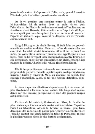jours le même rêve : il s’approchait d’elle ; mais, quand il venait à
l’étreindre, elle tombait en pourriture dans ses bras.

    On le vit pendant une semaine entrer le soir à l’église.
M. Bournisien lui fit même deux ou trois visites, puis
l’abandonna. D’ailleurs, le bonhomme tournait à l’intolérance, au
fanatisme, disait Homais ; il fulminait contre l’esprit du siècle, et
ne manquait pas, tous les quinze jours, au sermon, de raconter
l’agonie de Voltaire, lequel mourut en dévorant ses excréments,
comme chacun sait.

     Malgré l’épargne où vivait Bovary, il était loin de pouvoir
amortir ses anciennes dettes. Lheureux refusa de renouveler au-
cun billet. La saisie devint imminente. Alors il eut recours à sa
mère, qui consentit à lui laisser prendre une hypothèque sur ses
biens, mais en lui envoyant force récriminations contre Emma ; et
elle demandait, en retour de son sacrifice, un châle, échappé aux
ravages de Félicité. Charles le lui refusa. Ils se brouillèrent.

    Elle fit les premières ouvertures de raccommodement, en lui
proposant de prendre chez elle la petite, qui la soulagerait dans sa
maison. Charles y consentit. Mais, au moment du départ, tout
courage l’abandonna. Alors, ce fut une rupture définitive, com-
plète.

    À mesure que ses affections disparaissaient, il se resserrait
plus étroitement à l’amour de son enfant. Elle l’inquiétait cepen-
dant ; car elle toussait quelquefois, et avait des plaques rouges
aux pommettes.

     En face de lui s’étalait, florissante et hilare, la famille du
pharmacien, que tout au monde contribuait à satisfaire. Napoléon
l’aidait au laboratoire, Athalie lui brodait un bonnet grec, Irma
découpait des rondelles de papier pour couvrir les confitures, et
Franklin récitait tout d’une haleine la table de Pythagore. Il était
le plus heureux des pères, le plus fortuné des hommes.


                              – 415 –
 