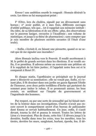 Erreur ! une ambition sourde le rongeait : Homais désirait la
croix. Les titres ne lui manquaient point :

     I° S’être, lors du choléra, signalé par un dévouement sans
bornes ; 2° avoir publié, et à mes frais, différents ouvrages
d’utilité publique, tels que… (et il rappelait son mémoire intitulé :
Du cidre, de sa fabrication et de ses effets ; plus, des observations
sur le puceron laniger, envoyées à l’Académie ; son volume de
statistique, et jusqu’à sa thèse de pharmacien) ; sans compter que
je suis membre de plusieurs sociétés savantes (il l’était d’une
seule).

     – Enfin, s’écriait-il, en faisant une pirouette, quand ce ne se-
rait que de me signaler aux incendies !

     Alors Homais inclina vers le Pouvoir. Il rendit secrètement à
M. le préfet de grands services dans les élections. Il se vendit en-
fin, il se prostitua. Il adressa même au souverain une pétition où
il le suppliait de lui faire justice ; il l’appelait notre bon roi et le
comparait à Henri IV.

     Et chaque matin, l’apothicaire se précipitait sur le journal
pour y découvrir sa nomination ; elle ne venait pas. Enfin, n’y te-
nant plus, il fit dessiner dans son jardin un gazon figurant l’étoile
de l’honneur, avec deux petits tordillons d’herbe qui partaient du
sommet pour imiter le ruban. Il se promenait autour, les bras
croisés, en méditant sur l’ineptie du gouvernement et
l’ingratitude des hommes.

     Par respect, ou par une sorte de sensualité qui lui faisait met-
tre de la lenteur dans ses investigations, Charles n’avait pas en-
core ouvert le compartiment secret d’un bureau de palissandre
dont Emma se servait habituellement. Un jour, enfin, il s’assit
devant, tourna la clef et poussa le ressort. Toutes les lettres de
Léon s’y trouvaient. Plus de doute, cette fois ! Il dévora jusqu’à la
dernière, fouilla dans tous les coins, tous les meubles, tous les
tiroirs, derrière les murs, sanglotant, hurlant, éperdu, fou. Il dé-

                                – 416 –
 