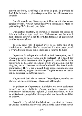 couvrit une boîte, la défonça d’un coup de pied. Le portrait de
Rodolphe lui sauta en plein visage, au milieu des billets doux bou-
leversés.

    On s’étonna de son découragement. Il ne sortait plus, ne re-
cevait personne, refusait même d’aller voir ses malades. Alors on
prétendit qu’il s’enfermait pour boire.

    Quelquefois pourtant, un curieux se haussait par-dessus la
haie du jardin, et apercevait avec ébahissement cet homme à
barbe longue, couvert d’habits sordides, farouche, et qui pleurait
tout haut en marchant.

     Le soir, dans l’été, il prenait avec lui sa petite fille et la
conduisait au cimetière. Ils s’en revenaient à la nuit close, quand
il n’y avait plus d’éclairé sur la Place que la lucarne de Binet.

     Cependant la volupté de sa douleur était incomplète, car il
n’avait autour de lui personne qui la partageât ; et il faisait des
visites à la mère Lefrançois afin de pouvoir parler d’elle. Mais
l’aubergiste ne l’écoutait que d’une oreille, ayant comme lui des
chagrins, car M. Lheureux venait enfin d’établir les Favorites du
commerce, et Hivert, qui jouissait d’une grande réputation pour
les commissions, exigeait un surcroît d’appointements et mena-
çait de s’engager « à la Concurrence ».

    Un jour qu’il était allé au marché d’Argueil pour y vendre son
cheval, – dernière ressource, – il rencontra Rodolphe.

    Ils pâlirent en s’apercevant. Rodolphe, qui avait seulement
envoyé sa carte, balbutia d’abord quelques excuses, puis
s’enhardit et même poussa l’aplomb (il faisait très chaud, on était
au mois d’août), jusqu’à l’inviter à prendre une bouteille de bière
au cabaret.

    Accoudé en face de lui, il mâchait son cigare tout en causant,
et Charles se perdait en rêveries devant cette figure qu’elle avait

                             – 417 –
 