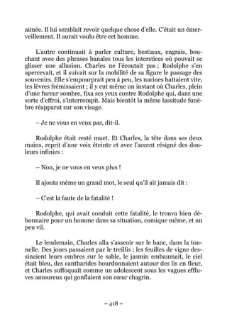 aimée. Il lui semblait revoir quelque chose d’elle. C’était un émer-
veillement. Il aurait voulu être cet homme.

     L’autre continuait à parler culture, bestiaux, engrais, bou-
chant avec des phrases banales tous les interstices où pouvait se
glisser une allusion. Charles ne l’écoutait pas ; Rodolphe s’en
apercevait, et il suivait sur la mobilité de sa figure le passage des
souvenirs. Elle s’empourprait peu à peu, les narines battaient vite,
les lèvres frémissaient ; il y eut même un instant où Charles, plein
d’une fureur sombre, fixa ses yeux contre Rodolphe qui, dans une
sorte d’effroi, s’interrompit. Mais bientôt la même lassitude funè-
bre réapparut sur son visage.

    – Je ne vous en veux pas, dit-il.

    Rodolphe était resté muet. Et Charles, la tête dans ses deux
mains, reprit d’une voix éteinte et avec l’accent résigné des dou-
leurs infinies :

    – Non, je ne vous en veux plus !

    Il ajouta même un grand mot, le seul qu’il ait jamais dit :

    – C’est la faute de la fatalité !

    Rodolphe, qui avait conduit cette fatalité, le trouva bien dé-
bonnaire pour un homme dans sa situation, comique même, et un
peu vil.

    Le lendemain, Charles alla s’asseoir sur le banc, dans la ton-
nelle. Des jours passaient par le treillis ; les feuilles de vigne des-
sinaient leurs ombres sur le sable, le jasmin embaumait, le ciel
était bleu, des cantharides bourdonnaient autour des lis en fleur,
et Charles suffoquait comme un adolescent sous les vagues efflu-
ves amoureux qui gonflaient son cœur chagrin.



                                – 418 –
 