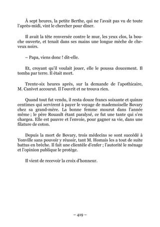 À sept heures, la petite Berthe, qui ne l’avait pas vu de toute
l’après-midi, vint le chercher pour dîner.

    Il avait la tête renversée contre le mur, les yeux clos, la bou-
che ouverte, et tenait dans ses mains une longue mèche de che-
veux noirs.

    – Papa, viens donc ! dit-elle.

   Et, croyant qu’il voulait jouer, elle le poussa doucement. Il
tomba par terre. Il était mort.

    Trente-six heures après, sur la demande de l’apothicaire,
M. Canivet accourut. Il l’ouvrit et ne trouva rien.

     Quand tout fut vendu, il resta douze francs soixante et quinze
centimes qui servirent à payer le voyage de mademoiselle Bovary
chez sa grand-mère. La bonne femme mourut dans l’année
même ; le père Rouault étant paralysé, ce fut une tante qui s’en
chargea. Elle est pauvre et l’envoie, pour gagner sa vie, dans une
filature de coton.

     Depuis la mort de Bovary, trois médecins se sont succédé à
Yonville sans pouvoir y réussir, tant M. Homais les a tout de suite
battus en brèche. Il fait une clientèle d’enfer ; l’autorité le ménage
et l’opinion publique le protège.

    Il vient de recevoir la croix d’honneur.




                               – 419 –
 