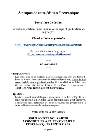 À propos de cette édition électronique


                       Texte libre de droits.

 Corrections, édition, conversion informatique et publication par
                            le groupe :

                    Ebooks libres et gratuits

   http://fr.groups.yahoo.com/group/ebooksgratuits

                  Adresse du site web du groupe :
               http://www.ebooksgratuits.com/

                                 ——
                            27 août 2003
                                 ——

– Dispositions :
   Les livres que nous mettons à votre disposition, sont des textes li-
   bres de droits, que vous pouvez utiliser librement, à une fin non
   commerciale et non professionnelle. Si vous désirez les faire para-
   ître sur votre site, ils ne doivent être altérés en aucune sorte.
   Tout lien vers notre site est bienvenu…

– Qualité :
   Les textes sont livrés tels quels sans garantie de leur intégrité par-
   faite par rapport à l'original. Nous rappelons que c'est un travail
   d'amateurs non rétribués et nous essayons de promouvoir la
   culture littéraire avec de maigres moyens.

                    Votre aide est la bienvenue !

               VOUS POUVEZ NOUS AIDER
           À CONTRIBUER À FAIRE CONNAÎTRE
             CES CLASSIQUES LITTÉRAIRES.

                                – 420 –
 
