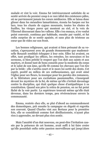 malade et vint la voir. Emma fut intérieurement satisfaite de se
sentir arrivée du premier coup à ce rare idéal des existences pâles,
où ne parviennent jamais les cœurs médiocres. Elle se laissa donc
glisser dans les méandres lamartiniens, écouta les harpes sur les
lacs, tous les chants de cygnes mourants, toutes les chutes de
feuilles, les vierges pures qui montent au ciel, et la voix de
l’Éternel discourant dans les vallons. Elle s’en ennuya, n’en voulut
point convenir, continua par habitude, ensuite par vanité, et fut
enfin surprise de se sentir apaisée, et sans plus de tristesse au
cœur que de rides sur son front.

     Les bonnes religieuses, qui avaient si bien présumé de sa vo-
cation, s’aperçurent avec de grands étonnements que mademoi-
selle Rouault semblait échapper à leur soin. Elles lui avaient, en
effet, tant prodigué les offices, les retraites, les neuvaines et les
sermons, si bien prêché le respect que l’on doit aux saints et aux
martyrs, et donné tant de bons conseils pour la modestie du corps
et le salut de son âme, qu’elle fit comme les chevaux que l’on tire
par la bride : elle s’arrêta court et le mors lui sortit des dents. Cet
esprit, positif au milieu de ses enthousiasmes, qui avait aimé
l’église pour ses fleurs, la musique pour les paroles des romances,
et la littérature pour ses excitations passionnelles, s’insurgeait
devant les mystères de la foi, de même qu’elle s’irritait davantage
contre la discipline, qui était quelque chose d’antipathique à sa
constitution. Quand son père la retira de pension, on ne fut point
fâché de la voir partir. La supérieure trouvait même qu’elle était
devenue, dans les derniers temps, peu révérencieuse envers la
communauté.

     Emma, rentrée chez elle, se plut d’abord au commandement
des domestiques, prit ensuite la campagne en dégoût et regretta
son couvent. Quand Charles vint aux Bertaux pour la première
fois, elle se considérait comme fort désillusionnée, n’ayant plus
rien à apprendre, ne devant plus rien sentir.

    Mais l’anxiété d’un état nouveau, ou peut-être l’irritation cau-
sée par la présence de cet homme, avait suffi à lui faire croire
qu’elle possédait enfin cette passion merveilleuse qui jusqu’alors

                                – 43 –
 