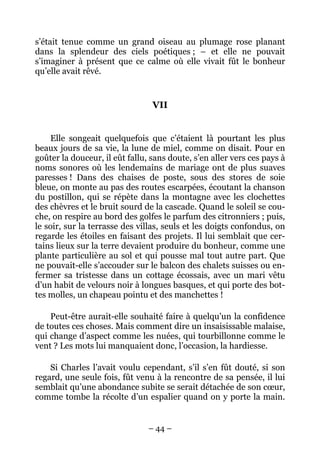 s’était tenue comme un grand oiseau au plumage rose planant
dans la splendeur des ciels poétiques ; – et elle ne pouvait
s’imaginer à présent que ce calme où elle vivait fût le bonheur
qu’elle avait rêvé.


                                 VII


     Elle songeait quelquefois que c’étaient là pourtant les plus
beaux jours de sa vie, la lune de miel, comme on disait. Pour en
goûter la douceur, il eût fallu, sans doute, s’en aller vers ces pays à
noms sonores où les lendemains de mariage ont de plus suaves
paresses ! Dans des chaises de poste, sous des stores de soie
bleue, on monte au pas des routes escarpées, écoutant la chanson
du postillon, qui se répète dans la montagne avec les clochettes
des chèvres et le bruit sourd de la cascade. Quand le soleil se cou-
che, on respire au bord des golfes le parfum des citronniers ; puis,
le soir, sur la terrasse des villas, seuls et les doigts confondus, on
regarde les étoiles en faisant des projets. Il lui semblait que cer-
tains lieux sur la terre devaient produire du bonheur, comme une
plante particulière au sol et qui pousse mal tout autre part. Que
ne pouvait-elle s’accouder sur le balcon des chalets suisses ou en-
fermer sa tristesse dans un cottage écossais, avec un mari vêtu
d’un habit de velours noir à longues basques, et qui porte des bot-
tes molles, un chapeau pointu et des manchettes !

    Peut-être aurait-elle souhaité faire à quelqu’un la confidence
de toutes ces choses. Mais comment dire un insaisissable malaise,
qui change d’aspect comme les nuées, qui tourbillonne comme le
vent ? Les mots lui manquaient donc, l’occasion, la hardiesse.

    Si Charles l’avait voulu cependant, s’il s’en fût douté, si son
regard, une seule fois, fût venu à la rencontre de sa pensée, il lui
semblait qu’une abondance subite se serait détachée de son cœur,
comme tombe la récolte d’un espalier quand on y porte la main.


                                – 44 –
 
