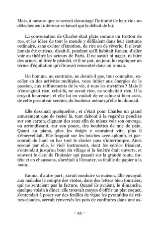Mais, à mesure que se serrait davantage l’intimité de leur vie ; un
détachement intérieur se faisait qui la déliait de lui.

    La conversation de Charles était plate comme un trottoir de
rue, et les idées de tout le monde y défilaient dans leur costume
ordinaire, sans exciter d’émotion, de rire ou de rêverie. Il n’avait
jamais été curieux, disait-il, pendant qu’il habitait Rouen, d’aller
voir au théâtre les acteurs de Paris. Il ne savait ni nager, ni faire
des armes, ni tirer le pistolet, et il ne put, un jour, lui expliquer un
terme d’équitation qu’elle avait rencontré dans un roman.

     Un homme, au contraire, ne devait-il pas, tout connaître, ex-
celler en des activités multiples, vous initier aux énergies de la
passion, aux raffinements de la vie, à tous les mystères ? Mais il
n’enseignait rien, celui-là, ne savait rien, ne souhaitait rien. Il la
croyait heureuse ; et elle lui en voulait de ce calme si bien assis,
de cette pesanteur sereine, du bonheur même qu’elle lui donnait.

    Elle dessinait quelquefois ; et c’était pour Charles un grand
amusement que de rester là, tout debout à la regarder penchée
sur son carton, clignant des yeux afin de mieux voir son ouvrage,
ou arrondissant, sur son pouce, des boulettes de mie de pain.
Quant au piano, plus les doigts y couraient vite, plus il
s’émerveillait. Elle frappait sur les touches avec aplomb, et par-
courait du haut en bas tout le clavier sans s’interrompre. Ainsi
secoué par elle, le vieil instrument, dont les cordes frisaient,
s’entendait jusqu’au bout du village si la fenêtre était ouverte, et
souvent le clerc de l’huissier qui passait sur la grande route, nu-
tête et en chaussons, s’arrêtait à l’écouter, sa feuille de papier à la
main.

    Emma, d’autre part ; savait conduire sa maison. Elle envoyait
aux malades le compte des visites, dans des lettres bien tournées,
qui ne sentaient pas la facture. Quand ils avaient, le dimanche,
quelque voisin à dîner, elle trouvait moyen d’offrir un plat coquet,
s’entendait à poser sur des feuilles de vigne les pyramides de rei-
nes-claudes, servait renversés les pots de confitures dans une as-


                                – 45 –
 