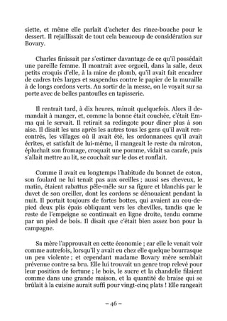 siette, et même elle parlait d’acheter des rince-bouche pour le
dessert. Il rejaillissait de tout cela beaucoup de considération sur
Bovary.

    Charles finissait par s’estimer davantage de ce qu’il possédait
une pareille femme. Il montrait avec orgueil, dans la salle, deux
petits croquis d’elle, à la mine de plomb, qu’il avait fait encadrer
de cadres très larges et suspendus contre le papier de la muraille
à de longs cordons verts. Au sortir de la messe, on le voyait sur sa
porte avec de belles pantoufles en tapisserie.

     Il rentrait tard, à dix heures, minuit quelquefois. Alors il de-
mandait à manger, et, comme la bonne était couchée, c’était Em-
ma qui le servait. Il retirait sa redingote pour dîner plus à son
aise. Il disait les uns après les autres tous les gens qu’il avait ren-
contrés, les villages où il avait été, les ordonnances qu’il avait
écrites, et satisfait de lui-même, il mangeait le reste du miroton,
épluchait son fromage, croquait une pomme, vidait sa carafe, puis
s’allait mettre au lit, se couchait sur le dos et ronflait.

    Comme il avait eu longtemps l’habitude du bonnet de coton,
son foulard ne lui tenait pas aux oreilles ; aussi ses cheveux, le
matin, étaient rabattus pêle-mêle sur sa figure et blanchis par le
duvet de son oreiller, dont les cordons se dénouaient pendant la
nuit. Il portait toujours de fortes bottes, qui avaient au cou-de-
pied deux plis épais obliquant vers les chevilles, tandis que le
reste de l’empeigne se continuait en ligne droite, tendu comme
par un pied de bois. Il disait que c’était bien assez bon pour la
campagne.

    Sa mère l’approuvait en cette économie ; car elle le venait voir
comme autrefois, lorsqu’il y avait eu chez elle quelque bourrasque
un peu violente ; et cependant madame Bovary mère semblait
prévenue contre sa bru. Elle lui trouvait un genre trop relevé pour
leur position de fortune ; le bois, le sucre et la chandelle filaient
comme dans une grande maison, et la quantité de braise qui se
brûlait à la cuisine aurait suffi pour vingt-cinq plats ! Elle rangeait


                                – 46 –
 
