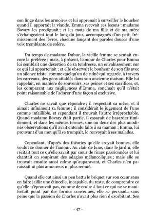 son linge dans les armoires et lui apprenait à surveiller le boucher
quand il apportait la viande. Emma recevait ces leçons ; madame
Bovary les prodiguait ; et les mots de ma fille et de ma mère
s’échangeaient tout le long du jour, accompagnés d’un petit fré-
missement des lèvres, chacune lançant des paroles douces d’une
voix tremblante de colère.

     Du temps de madame Dubuc, la vieille femme se sentait en-
core la préférée ; mais, à présent, l’amour de Charles pour Emma
lui semblait une désertion de sa tendresse, un envahissement sur
ce qui lui appartenait ; et elle observait le bonheur de son fils avec
un silence triste, comme quelqu’un de ruiné qui regarde, à travers
les carreaux, des gens attablés dans son ancienne maison. Elle lui
rappelait, en manière de souvenirs, ses peines et ses sacrifices, et,
les comparant aux négligences d’Emma, concluait qu’il n’était
point raisonnable de l’adorer d’une façon si exclusive.

    Charles ne savait que répondre ; il respectait sa mère, et il
aimait infiniment sa femme ; il considérait le jugement de l’une
comme infaillible, et cependant il trouvait l’autre irréprochable.
Quand madame Bovary était partie, il essayait de hasarder timi-
dement, et dans les mêmes termes, une ou deux des plus anodi-
nes observations qu’il avait entendu faire à sa maman ; Emma, lui
prouvant d’un mot qu’il se trompait, le renvoyait à ses malades.

    Cependant, d’après des théories qu’elle croyait bonnes, elle
voulut se donner de l’amour. Au clair de lune, dans le jardin, elle
récitait tout ce qu’elle savait par cœur de rimes passionnées et lui
chantait en soupirant des adagios mélancoliques ; mais elle se
trouvait ensuite aussi calme qu’auparavant, et Charles n’en pa-
raissait ni plus amoureux ni plus remué.

    Quand elle eut ainsi un peu battu le briquet sur son cœur sans
en faire jaillir une étincelle, incapable, du reste, de comprendre ce
qu’elle n’éprouvait pas, comme de croire à tout ce qui ne se mani-
festait point par des formes convenues, elle se persuada sans
peine que la passion de Charles n’avait plus rien d’exorbitant. Ses


                               – 47 –
 