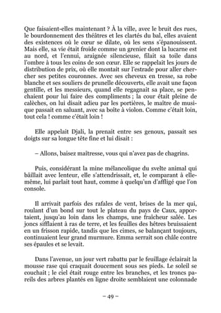 Que faisaient-elles maintenant ? À la ville, avec le bruit des rues,
le bourdonnement des théâtres et les clartés du bal, elles avaient
des existences où le cœur se dilate, où les sens s’épanouissent.
Mais elle, sa vie était froide comme un grenier dont la lucarne est
au nord, et l’ennui, araignée silencieuse, filait sa toile dans
l’ombre à tous les coins de son cœur. Elle se rappelait les jours de
distribution de prix, où elle montait sur l’estrade pour aller cher-
cher ses petites couronnes. Avec ses cheveux en tresse, sa robe
blanche et ses souliers de prunelle découverts, elle avait une façon
gentille, et les messieurs, quand elle regagnait sa place, se pen-
chaient pour lui faire des compliments ; la cour était pleine de
calèches, on lui disait adieu par les portières, le maître de musi-
que passait en saluant, avec sa boîte à violon. Comme c’était loin,
tout cela ! comme c’était loin !

    Elle appelait Djali, la prenait entre ses genoux, passait ses
doigts sur sa longue tête fine et lui disait :

    – Allons, baisez maîtresse, vous qui n’avez pas de chagrins.

    Puis, considérant la mine mélancolique du svelte animal qui
bâillait avec lenteur, elle s’attendrissait, et, le comparant à elle-
même, lui parlait tout haut, comme à quelqu’un d’affligé que l’on
console.

    Il arrivait parfois des rafales de vent, brises de la mer qui,
roulant d’un bond sur tout le plateau du pays de Caux, appor-
taient, jusqu’au loin dans les champs, une fraîcheur salée. Les
joncs sifflaient à ras de terre, et les feuilles des hêtres bruissaient
en un frisson rapide, tandis que les cimes, se balançant toujours,
continuaient leur grand murmure. Emma serrait son châle contre
ses épaules et se levait.

     Dans l’avenue, un jour vert rabattu par le feuillage éclairait la
mousse rase qui craquait doucement sous ses pieds. Le soleil se
couchait ; le ciel était rouge entre les branches, et les troncs pa-
reils des arbres plantés en ligne droite semblaient une colonnade

                                – 49 –
 