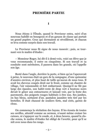 PREMIÈRE PARTIE


                                  I


     Nous étions à l’Étude, quand le Proviseur entra, suivi d’un
nouveau habillé en bourgeois et d’un garçon de classe qui portait
un grand pupitre. Ceux qui dormaient se réveillèrent, et chacun
se leva comme surpris dans son travail.

   Le Proviseur nous fit signe de nous rasseoir ; puis, se tour-
nant vers le maître d’études :

    – Monsieur Roger, lui dit-il à demi-voix, voici un élève que je
vous recommande, il entre en cinquième. Si son travail et sa
conduite sont méritoires, il passera dans les grands, où l’appelle
son âge.

     Resté dans l’angle, derrière la porte, si bien qu’on l’apercevait
à peine, le nouveau était un gars de la campagne, d’une quinzaine
d’années environ, et plus haut de taille qu’aucun de nous tous. Il
avait les cheveux coupés droit sur le front, comme un chantre de
village, l’air raisonnable et fort embarrassé. Quoiqu’il ne fût pas
large des épaules, son habit-veste de drap vert à boutons noirs
devait le gêner aux entournures et laissait voir, par la fente des
parements, des poignets rouges habitués à être nus. Ses jambes,
en bas bleus, sortaient d’un. pantalon jaunâtre très tiré par les
bretelles. Il était chaussé de souliers forts, mal cirés, garnis de
clous.

    On commença la récitation des leçons. Il les écouta de toutes
ses oreilles, attentif comme au sermon, n’osant même croiser les
cuisses, ni s’appuyer sur le coude, et, à deux heures, quand la clo-
che sonna, le maître d’études fut obligé de l’avertir, pour qu’il se
mît avec nous dans les rangs.

                                –5–
 