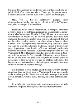 brune se détachant sur un fond d’or ; une peur la prenait, elle ap-
pelait Djali, s’en retournait vite à Tostes par la grande route,
s’affaissait dans un fauteuil, et de toute la soirée ne parlait pas.

    Mais, vers la fin de septembre, quelque chose
d’extraordinaire tomba dans sa vie : elle fut invitée à la Vaubyes-
sard, chez le marquis d’Andervilliers.

    Secrétaire d’État sous la Restauration, le Marquis, cherchant
à rentrer dans la vie politique, préparait de longue main sa candi-
dature à la Chambre des députés. Il faisait, l’hiver, de nombreuses
distributions de fagots, et, au Conseil général, réclamait avec
exaltation toujours des routes pour son arrondissement. Il avait
eu, lors des grandes chaleurs, un abcès dans la bouche, dont
Charles l’avait soulagé comme par miracle, en y donnant à point
un coup de lancette. L’homme d’affaires, envoyé à Tostes pour
payer l’opération, conta, le soir, qu’il avait vu dans le jardinet du
médecin des cerises superbes. Or, les cerisiers poussaient mal à la
Vaubyessard, M. le Marquis demanda quelques boutures à Bova-
ry, se fit un devoir de l’en remercier lui-même, aperçut Emma,
trouva qu’elle avait une jolie taille et qu’elle ne saluait point en
paysanne ; si bien qu’on ne crut pas au château outrepasser les
bornes de la condescendance, ni d’autre part commettre une ma-
ladresse, en invitant le jeune ménage.

     Un mercredi, à trois heures, M. et madame Bovary, montés
dans leur boc, partirent pour la Vaubyessard, avec une grande
malle attachée par derrière et une boîte à chapeau qui était posée
devant le tablier. Charles avait, de plus, un carton entre les jam-
bes.

   Ils arrivèrent à la nuit tombante, comme on commençait à al-
lumer des lampions dans le parc, afin d’éclairer les voitures.




                               – 50 –
 