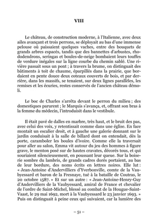 VIII


    Le château, de construction moderne, à l’Italienne, avec deux
ailes avançant et trois perrons, se déployait au bas d’une immense
pelouse où paissaient quelques vaches, entre des bouquets de
grands arbres espacés, tandis que des bannettes d’arbustes, rho-
dodendrons, seringas et boules-de-neige bombaient leurs touffes
de verdure inégales sur la ligne courbe du chemin sablé. Une ri-
vière passait sous un pont ; à travers la brume, on distinguait des
bâtiments à toit de chaume, éparpillés dans la prairie, que bor-
daient en pente douce deux coteaux couverts de bois, et par der-
rière, dans les massifs, se tenaient, sur deux lignes parallèles, les
remises et les écuries, restes conservés de l’ancien château démo-
li.

     Le boc de Charles s’arrêta devant le perron du milieu ; des
domestiques parurent ; le Marquis s’avança, et, offrant son bras à
la femme du médecin, l’introduisit dans le vestibule.

     Il était pavé de dalles en marbre, très haut, et le bruit des pas,
avec celui des voix, y retentissait comme dans une église. En face
montait un escalier droit, et à gauche une galerie donnant sur le
jardin conduisait à la salle de billard dont on entendait, dès la
porte, caramboler les boules d’ivoire. Comme elle la traversait
pour aller au salon, Emma vit autour du jeu des hommes à figure
grave, le menton posé sur de hautes cravates, décorés tous, et qui
souriaient silencieusement, en poussant leur queue. Sur la boise-
rie sombre du lambris, de grands cadres dorés portaient, au bas
de leur bordure, des noms écrits en lettres noires. Elle lut :
« Jean-Antoine d’Andervilliers d’Yverbonville, comte de la Vau-
byessard et baron de la Fresnaye, tué à la bataille de Coutras, le
20 octobre 1587. » Et sur un autre : « Jean-Antoine-Henry-Guy
d’Andervilliers de la Vaubyessard, amiral de France et chevalier
de l’ordre de Saint-Michel, blessé au combat de la Hougue-Saint-
Vaast, le 29 mai 1692, mort à la Vaubyessard le 23 janvier 1693. »
Puis on distinguait à peine ceux qui suivaient, car la lumière des

                                – 51 –
 