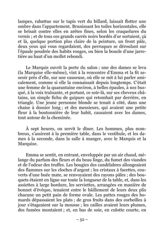 lampes, rabattue sur le tapis vert du billard, laissait flotter une
ombre dans l’appartement. Brunissant les toiles horizontales, elle
se brisait contre elles en arêtes fines, selon les craquelures du
vernis ; et de tous ces grands carrés noirs bordés d’or sortaient, çà
et là, quelque portion plus claire de la peinture, un front pâle,
deux yeux qui vous regardaient, des perruques se déroulant sur
l’épaule poudrée des habits rouges, ou bien la boucle d’une jarre-
tière au haut d’un mollet rebondi.

    Le Marquis ouvrit la porte du salon ; une des dames se leva
(la Marquise elle-même), vint à la rencontre d’Emma et la fit as-
seoir près d’elle, sur une causeuse, où elle se mit à lui parler ami-
calement, comme si elle la connaissait depuis longtemps. C’était
une femme de la quarantaine environ, à belles épaules, à nez bus-
qué, à la voix traînante, et portant, ce soir-là, sur ses cheveux châ-
tains, un simple fichu de guipure qui retombait par derrière, en
triangle. Une jeune personne blonde se tenait à côté, dans une
chaise à dossier long ; et des messieurs, qui avaient une petite
fleur à la boutonnière de leur habit, causaient avec les dames,
tout autour de la cheminée.

    À sept heures, on servit le dîner. Les hommes, plus nom-
breux, s’assirent à la première table, dans le vestibule, et les da-
mes à la seconde, dans la salle à manger, avec le Marquis et la
Marquise.

    Emma se sentit, en entrant, enveloppée par un air chaud, mé-
lange du parfum des fleurs et du beau linge, du fumet des viandes
et de l’odeur des truffes. Les bougies des candélabres allongeaient
des flammes sur les cloches d’argent ; les cristaux à facettes, cou-
verts d’une buée mate, se renvoyaient des rayons pâles ; des bou-
quets étaient en ligne sur toute la longueur de la table, et, dans les
assiettes à large bordure, les serviettes, arrangées en manière de
bonnet d’évêque, tenaient entre le bâillement de leurs deux plis
chacune un petit pain de forme ovale. Les pattes rouges des ho-
mards dépassaient les plats ; de gros fruits dans des corbeilles à
jour s’étageaient sur la mousse ; les cailles avaient leurs plumes,
des fumées montaient ; et, en bas de soie, en culotte courte, en

                               – 52 –
 