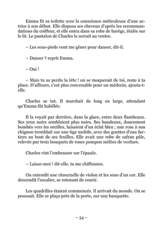 Emma fit sa toilette avec la conscience méticuleuse d’une ac-
trice à son début. Elle disposa ses cheveux d’après les recomman-
dations du coiffeur, et elle entra dans sa robe de barège, étalée sur
le lit. Le pantalon de Charles le serrait au ventre.

    – Les sous-pieds vont me gêner pour danser, dit-il.

    – Danser ? reprit Emma.

    – Oui !

     – Mais tu as perdu la tête ! on se moquerait de toi, reste à ta
place. D’ailleurs, c’est plus convenable pour un médecin, ajouta-t-
elle.

    Charles se tut. Il marchait de long en large, attendant
qu’Emma fût habillée.

    Il la voyait par derrière, dans la glace, entre deux flambeaux.
Ses yeux noirs semblaient plus noirs. Ses bandeaux, doucement
bombés vers les oreilles, luisaient d’un éclat bleu ; une rose à son
chignon tremblait sur une tige mobile, avec des gouttes d’eau fac-
tices au bout de ses feuilles. Elle avait une robe de safran pâle,
relevée par trois bouquets de roses pompon mêlées de verdure.

    Charles vint l’embrasser sur l’épaule.

    – Laisse-moi ! dit-elle, tu me chiffonnes.

    On entendit une ritournelle de violon et les sons d’un cor. Elle
descendit l’escalier, se retenant de courir.

   Les quadrilles étaient commencés. Il arrivait du monde. On se
poussait. Elle se plaça près de la porte, sur une banquette.



                               – 54 –
 