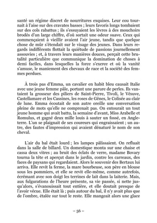 santé un régime discret de nourritures exquises. Leur cou tour-
nait à l’aise sur des cravates basses ; leurs favoris longs tombaient
sur des cols rabattus ; ils s’essuyaient les lèvres à des mouchoirs
brodés d’un large chiffre, d’où sortait une odeur suave. Ceux qui
commençaient à vieillir avaient l’air jeune, tandis que quelque
chose de mûr s’étendait sur le visage des jeunes. Dans leurs re-
gards indifférents flottait la quiétude de passions journellement
assouvies ; et, à travers leurs manières douces, perçait cette bru-
talité particulière que communique la domination de choses à
demi faciles, dans lesquelles la force s’exerce et où la vanité
s’amuse, le maniement des chevaux de race et la société des fem-
mes perdues.

     À trois pas d’Emma, un cavalier en habit bleu causait Italie
avec une jeune femme pâle, portant une parure de perles. Ils van-
taient la grosseur des piliers de Saint-Pierre, Tivoli, le Vésuve,
Castellamare et les Cassines, les roses de Gênes, le Colisée au clair
de lune. Emma écoutait de son autre oreille une conversation
pleine de mots qu’elle ne comprenait pas. On entourait un tout
jeune homme qui avait battu, la semaine d’avant, Miss Arabelle et
Romulus, et gagné deux mille louis à sauter un fossé, en Angle-
terre. L’un se plaignait de ses coureurs qui engraissaient ; un au-
tre, des fautes d’impression qui avaient dénaturé le nom de son
cheval.

     L’air du bal était lourd ; les lampes pâlissaient. On refluait
dans la salle de billard. Un domestique monta sur une chaise et
cassa deux vitres ; au bruit des éclats de verre, madame Bovary
tourna la tête et aperçut dans le jardin, contre les carreaux, des
faces de paysans qui regardaient. Alors le souvenir des Bertaux lui
arriva. Elle revit la ferme, la mare bourbeuse, son père en blouse
sous les pommiers, et elle se revit elle-même, comme autrefois,
écrémant avec son doigt les terrines de lait dans la laiterie. Mais,
aux fulgurations de l’heure présente, sa vie passée, si nette jus-
qu’alors, s’évanouissait tout entière, et elle doutait presque de
l’avoir vécue. Elle était là ; puis autour du bal, il n’y avait plus que
de l’ombre, étalée sur tout le reste. Elle mangeait alors une glace


                                – 56 –
 