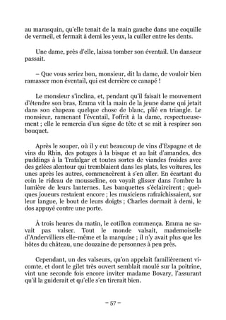 au marasquin, qu’elle tenait de la main gauche dans une coquille
de vermeil, et fermait à demi les yeux, la cuiller entre les dents.

    Une dame, près d’elle, laissa tomber son éventail. Un danseur
passait.

   – Que vous seriez bon, monsieur, dit la dame, de vouloir bien
ramasser mon éventail, qui est derrière ce canapé !

    Le monsieur s’inclina, et, pendant qu’il faisait le mouvement
d’étendre son bras, Emma vit la main de la jeune dame qui jetait
dans son chapeau quelque chose de blanc, plié en triangle. Le
monsieur, ramenant l’éventail, l’offrit à la dame, respectueuse-
ment ; elle le remercia d’un signe de tête et se mit à respirer son
bouquet.

    Après le souper, où il y eut beaucoup de vins d’Espagne et de
vins du Rhin, des potages à la bisque et au lait d’amandes, des
puddings à la Trafalgar et toutes sortes de viandes froides avec
des gelées alentour qui tremblaient dans les plats, les voitures, les
unes après les autres, commencèrent à s’en aller. En écartant du
coin le rideau de mousseline, on voyait glisser dans l’ombre la
lumière de leurs lanternes. Les banquettes s’éclaircirent ; quel-
ques joueurs restaient encore ; les musiciens rafraîchissaient, sur
leur langue, le bout de leurs doigts ; Charles dormait à demi, le
dos appuyé contre une porte.

    À trois heures du matin, le cotillon commença. Emma ne sa-
vait pas valser. Tout le monde valsait, mademoiselle
d’Andervilliers elle-même et la marquise ; il n’y avait plus que les
hôtes du château, une douzaine de personnes à peu près.

    Cependant, un des valseurs, qu’on appelait familièrement vi-
comte, et dont le gilet très ouvert semblait moulé sur la poitrine,
vint une seconde fois encore inviter madame Bovary, l’assurant
qu’il la guiderait et qu’elle s’en tirerait bien.


                               – 57 –
 
