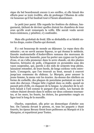 sique du bal bourdonnait encore à ses oreilles, et elle faisait des
efforts pour se tenir éveillée, afin de prolonger l’illusion de cette
vie luxueuse qu’il lui faudrait tout à l’heure abandonner.

    Le petit jour parut. Elle regarda les fenêtres du château, lon-
guement, tâchant de deviner quelles étaient les chambres de tous
ceux qu’elle avait remarqués la veille. Elle aurait voulu savoir
leurs existences, y pénétrer, s’y confondre.

     Mais elle grelottait de froid. Elle se déshabilla et se blottit en-
tre les draps, contre Charles qui dormait.

     Il y eut beaucoup de monde au déjeuner. Le repas dura dix
minutes ; on ne servit aucune liqueur, ce qui étonna le médecin.
Ensuite mademoiselle d’Andervilliers ramassa des morceaux de
brioche dans une bannette, pour les porter aux cygnes sur la pièce
d’eau, et on s’alla promener dans la serre chaude, où des plantes
bizarres, hérissées de poils, s’étageaient en pyramides sous des
vases suspendus, qui, pareils à des nids de serpents trop pleins,
laissaient retomber, de leurs bords, de longs cordons verts entre-
lacés. L’orangerie, que l’on trouvait au bout, menait à couvert
jusqu’aux communs du château. Le Marquis, pour amuser la
jeune femme, la mena voir les écuries. Au-dessus des râteliers en
forme de corbeille, des plaques de porcelaine portaient en noir le
nom des chevaux. Chaque bête s’agitait dans sa stalle, quand on
passait près d’elle, en claquant de la langue. Le plancher de la sel-
lerie luisait à l’œil comme le parquet d’un salon. Les harnais de
voiture étaient dressés dans le milieu sur deux colonnes tournan-
tes, et les mors, les fouets, les étriers, les gourmettes rangés en
ligne tout le long de la muraille.

    Charles, cependant, alla prier un domestique d’atteler son
boc. On l’amena devant le perron, et, tous les paquets y étant
fourrés, les époux Bovary firent leurs politesses au Marquis et à la
Marquise, et repartirent pour Tostes.




                                – 59 –
 