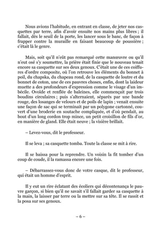 Nous avions l’habitude, en entrant en classe, de jeter nos cas-
quettes par terre, afin d’avoir ensuite nos mains plus libres ; il
fallait, dès le seuil de la porte, les lancer sous le banc, de façon à
frapper contre la muraille en faisant beaucoup de poussière ;
c’était là le genre.

    Mais, soit qu’il n’eût pas remarqué cette manœuvre ou qu’il
n’eut osé s’y soumettre, la prière était finie que le nouveau tenait
encore sa casquette sur ses deux genoux. C’était une de ces coiffu-
res d’ordre composite, où l’on retrouve les éléments du bonnet à
poil, du chapska, du chapeau rond, de la casquette de loutre et du
bonnet de coton, une de ces pauvres choses, enfin, dont la laideur
muette a des profondeurs d’expression comme le visage d’un im-
bécile. Ovoïde et renflée de baleines, elle commençait par trois
boudins circulaires ; puis s’alternaient, séparés par une bande
rouge, des losanges de velours et de poils de lapin ; venait ensuite
une façon de sac qui se terminait par un polygone cartonné, cou-
vert d’une broderie en soutache compliquée, et d’où pendait, au
bout d’un long cordon trop mince, un petit croisillon de fils d’or,
en manière de gland. Elle était neuve ; la visière brillait.

    – Levez-vous, dit le professeur.

    Il se leva ; sa casquette tomba. Toute la classe se mit à rire.

   Il se baissa pour la reprendre. Un voisin la fit tomber d’un
coup de coude, il la ramassa encore une fois.

    – Débarrassez-vous donc de votre casque, dit le professeur,
qui était un homme d’esprit.

    Il y eut un rire éclatant des écoliers qui décontenança le pau-
vre garçon, si bien qu’il ne savait s’il fallait garder sa casquette à
la main, la laisser par terre ou la mettre sur sa tête. Il se rassit et
la posa sur ses genoux.


                                –6–
 