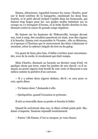 Emma, silencieuse, regardait tourner les roues. Charles, posé
sur le bord extrême de la banquette, conduisait les deux bras
écartés, et le petit cheval trottait l’amble dans les brancards, qui
étaient trop larges pour lui. Les guides molles battaient sur sa
croupe en s’y trempant d’écume, et la boîte ficelée derrière le boc
donnait contre la caisse de grands coups réguliers.

     Ils étaient sur les hauteurs de Thibourville, lorsque devant
eux, tout à coup, des cavaliers passèrent en riant, avec des cigares
à la bouche. Emma crut reconnaître le Vicomte : elle se détourna,
et n’aperçut à l’horizon que le mouvement des têtes s’abaissant et
montant, selon la cadence inégale du trot ou du galop.

    Un quart de lieue plus loin, il fallut s’arrêter pour raccommo-
der, avec de la corde, le reculement qui était rompu.

    Mais Charles, donnant au harnais un dernier coup d’œil, vit
quelque chose par terre, entre les jambes de son cheval ; et il ra-
massa un porte-cigares tout bordé de soie verte et blasonné à son
milieu comme la portière d’un carrosse.

    – Il y a même deux cigares dedans, dit-il ; ce sera pour ce
soir, après dîner.

    – Tu fumes donc ? demanda-t-elle.

    – Quelquefois, quand l’occasion se présente.

    Il mit sa trouvaille dans sa poche et fouetta le bidet.

   Quand ils arrivèrent chez eux, le dîner n’était point prêt. Ma-
dame s’emporta. Nastasie répondit insolemment.

    – Partez ! dit Emma. C’est se moquer, je vous chasse.




                               – 60 –
 