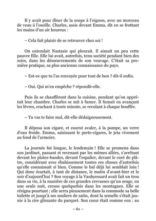 Il y avait pour dîner de la soupe à l’oignon, avec un morceau
de veau à l’oseille. Charles, assis devant Emma, dit en se frottant
les mains d’un air heureux :

    – Cela fait plaisir de se retrouver chez soi !

    On entendait Nastasie qui pleurait. Il aimait un peu cette
pauvre fille. Elle lui avait, autrefois, tenu société pendant bien des
soirs, dans les désœuvrements de son veuvage. C’était sa pre-
mière pratique, sa plus ancienne connaissance du pays.

    – Est-ce que tu l’as renvoyée pour tout de bon ? dit-il enfin.

    – Oui. Qui m’en empêche ? répondit-elle.

     Puis ils se chauffèrent dans la cuisine, pendant qu’on apprê-
tait leur chambre. Charles se mit à fumer. Il fumait en avançant
les lèvres, crachant à toute minute, se reculant à chaque bouffée.

    – Tu vas te faire mal, dit-elle dédaigneusement.

    Il déposa son cigare, et courut avaler, à la pompe, un verre
d’eau froide. Emma, saisissant le porte-cigares, le jeta vivement
au fond de l’armoire.

     La journée fut longue, le lendemain ! Elle se promena dans
son jardinet, passant et revenant par les mêmes allées, s’arrêtant
devant les plates-bandes, devant l’espalier, devant le curé de plâ-
tre, considérant avec ébahissement toutes ces choses d’autrefois
qu’elle connaissait si bien. Comme le bal déjà lui semblait loin !
Qui donc écartait, à tant de distance, le matin d’avant-hier et le
soir d’aujourd’hui ? Son voyage à la Vaubyessard avait fait un trou
dans sa vie, à la manière de ces grandes crevasses qu’un orage, en
une seule nuit, creuse quelquefois dans les montagnes. Elle se
résigna pourtant ; elle serra pieusement dans la commode sa belle
toilette et jusqu’à ses souliers de satin, dont la semelle s’était jau-
nie à la cire glissante du parquet. Son cœur était comme eux : au

                                – 61 –
 