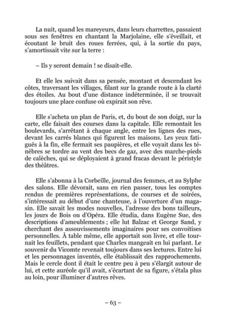 La nuit, quand les mareyeurs, dans leurs charrettes, passaient
sous ses fenêtres en chantant la Marjolaine, elle s’éveillait, et
écoutant le bruit des roues ferrées, qui, à la sortie du pays,
s’amortissait vite sur la terre :

    – Ils y seront demain ! se disait-elle.

    Et elle les suivait dans sa pensée, montant et descendant les
côtes, traversant les villages, filant sur la grande route à la clarté
des étoiles. Au bout d’une distance indéterminée, il se trouvait
toujours une place confuse où expirait son rêve.

    Elle s’acheta un plan de Paris, et, du bout de son doigt, sur la
carte, elle faisait des courses dans la capitale. Elle remontait les
boulevards, s’arrêtant à chaque angle, entre les lignes des rues,
devant les carrés blancs qui figurent les maisons. Les yeux fati-
gués à la fin, elle fermait ses paupières, et elle voyait dans les té-
nèbres se tordre au vent des becs de gaz, avec des marche-pieds
de calèches, qui se déployaient à grand fracas devant le péristyle
des théâtres.

     Elle s’abonna à la Corbeille, journal des femmes, et au Sylphe
des salons. Elle dévorait, sans en rien passer, tous les comptes
rendus de premières représentations, de courses et de soirées,
s’intéressait au début d’une chanteuse, à l’ouverture d’un maga-
sin. Elle savait les modes nouvelles, l’adresse des bons tailleurs,
les jours de Bois ou d’Opéra. Elle étudia, dans Eugène Sue, des
descriptions d’ameublements ; elle lut Balzac et George Sand, y
cherchant des assouvissements imaginaires pour ses convoitises
personnelles. À table même, elle apportait son livre, et elle tour-
nait les feuillets, pendant que Charles mangeait en lui parlant. Le
souvenir du Vicomte revenait toujours dans ses lectures. Entre lui
et les personnages inventés, elle établissait des rapprochements.
Mais le cercle dont il était le centre peu à peu s’élargit autour de
lui, et cette auréole qu’il avait, s’écartant de sa figure, s’étala plus
au loin, pour illuminer d’autres rêves.



                                – 63 –
 