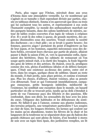 Paris, plus vague que l’Océan, miroitait donc aux yeux
d’Emma dans une atmosphère vermeille. La vie nombreuse qui
s’agitait en ce tumulte y était cependant divisée par parties, clas-
sée en tableaux distincts. Emma n’en apercevait que deux ou trois
qui lui cachaient tous les autres, et représentaient à eux seuls
l’humanité complète. Le monde des ambassadeurs marchait sur
des parquets luisants, dans des salons lambrissés de miroirs, au-
tour de tables ovales couvertes d’un tapis de velours à crépines
d’or. Il y avait là des robes à queue, de grands mystères, des an-
goisses dissimulées sous des sourires. Venait ensuite la société
des duchesses ; on y était pâle ; on se levait à quatre heures ; les
femmes, pauvres anges ! portaient du point d’Angleterre au bas
de leur jupon, et les hommes, capacités méconnues sous des de-
hors futiles, crevaient leurs chevaux par partie de plaisir, allaient
passer à Bade la saison d’été, et, vers la quarantaine enfin, épou-
saient des héritières. Dans les cabinets de restaurant où l’on
soupe après minuit riait, à la clarté des bougies, la foule bigarrée
des gens de lettres et des actrices. Ils étaient, ceux-là, prodigues
comme des rois, pleins d’ambitions idéales et de délires fantasti-
ques. C’était une existence au-dessus des autres, entre ciel et
terre, dans les orages, quelque chose de sublime. Quant au reste
du monde, il était perdu, sans place précise, et comme n’existant
pas. Plus les choses, d’ailleurs, étaient voisines, plus sa pensée
s’en détournait. Tout ce qui l’entourait immédiatement, campa-
gne ennuyeuse, petits bourgeois imbéciles, médiocrité de
l’existence, lui semblait une exception dans le monde, un hasard
particulier où elle se trouvait prise, tandis qu’au delà s’étendait à
perte de vue l’immense pays des félicités et des passions. Elle
confondait, dans son désir, les sensualités du luxe avec les joies
du cœur, l’élégance des habitudes et les délicatesses du senti-
ment. Ne fallait-il pas à l’amour, comme aux plantes indiennes,
des terrains préparés, une température particulière ? Les soupirs
au clair de lune, les longues étreintes, les larmes qui coulent sur
les mains qu’on abandonne, toutes les fièvres de la chair et les
langueurs de la tendresse ne se séparaient donc pas du balcon des
grands châteaux qui sont pleins de loisirs, d’un boudoir à stores
de soie avec un tapis bien épais, des jardinières remplies, un lit



                               – 64 –
 