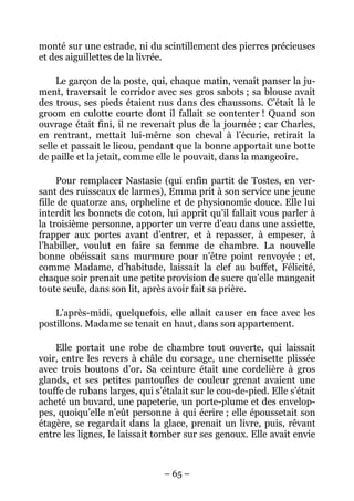 monté sur une estrade, ni du scintillement des pierres précieuses
et des aiguillettes de la livrée.

     Le garçon de la poste, qui, chaque matin, venait panser la ju-
ment, traversait le corridor avec ses gros sabots ; sa blouse avait
des trous, ses pieds étaient nus dans des chaussons. C’était là le
groom en culotte courte dont il fallait se contenter ! Quand son
ouvrage était fini, il ne revenait plus de la journée ; car Charles,
en rentrant, mettait lui-même son cheval à l’écurie, retirait la
selle et passait le licou, pendant que la bonne apportait une botte
de paille et la jetait, comme elle le pouvait, dans la mangeoire.

     Pour remplacer Nastasie (qui enfin partit de Tostes, en ver-
sant des ruisseaux de larmes), Emma prit à son service une jeune
fille de quatorze ans, orpheline et de physionomie douce. Elle lui
interdit les bonnets de coton, lui apprit qu’il fallait vous parler à
la troisième personne, apporter un verre d’eau dans une assiette,
frapper aux portes avant d’entrer, et à repasser, à empeser, à
l’habiller, voulut en faire sa femme de chambre. La nouvelle
bonne obéissait sans murmure pour n’être point renvoyée ; et,
comme Madame, d’habitude, laissait la clef au buffet, Félicité,
chaque soir prenait une petite provision de sucre qu’elle mangeait
toute seule, dans son lit, après avoir fait sa prière.

    L’après-midi, quelquefois, elle allait causer en face avec les
postillons. Madame se tenait en haut, dans son appartement.

    Elle portait une robe de chambre tout ouverte, qui laissait
voir, entre les revers à châle du corsage, une chemisette plissée
avec trois boutons d’or. Sa ceinture était une cordelière à gros
glands, et ses petites pantoufles de couleur grenat avaient une
touffe de rubans larges, qui s’étalait sur le cou-de-pied. Elle s’était
acheté un buvard, une papeterie, un porte-plume et des envelop-
pes, quoiqu’elle n’eût personne à qui écrire ; elle époussetait son
étagère, se regardait dans la glace, prenait un livre, puis, rêvant
entre les lignes, le laissait tomber sur ses genoux. Elle avait envie



                                – 65 –
 