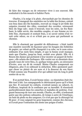de faire des voyages ou de retourner vivre à son couvent. Elle
souhaitait à la fois mourir et habiter Paris.

     Charles, à la neige à la pluie, chevauchait par les chemins de
traverse. Il mangeait des omelettes sur la table des fermes, entrait
son bras dans des lits humides, recevait au visage le jet tiède des
saignées écoutait des râles, examinait des cuvettes, retroussait
bien du linge sale ; mais il trouvait, tous les soirs, un feu flam-
bant, la table servie, des meubles souples, et une femme en toi-
lette fine, charmante et sentant frais, à ne savoir même d’où ve-
nait cette odeur, ou si ce n’était pas sa peau qui parfumait sa
chemise.

    Elle le charmait par quantité de délicatesses : c’était tantôt
une manière nouvelle de façonner pour les bougies des bobèches
de papier, un volant qu’elle changeait à sa robe, ou le nom extra-
ordinaire d’un mets bien simple, et que la bonne avait manqué,
mais que Charles, jusqu’au bout, avalait avec plaisir. Elle vit à
Rouen des dames qui portaient à leur montre un paquet de brelo-
ques ; elle acheta des breloques. Elle voulut sur sa cheminée deux
grands vases de verre bleu, et, quelque temps après, un nécessaire
d’ivoire, avec un dé de vermeil. Moins Charles comprenait ces
élégances, plus il en subissait la séduction. Elles ajoutaient quel-
que chose au plaisir de ses sens et à la douceur de son foyer.
C’était comme une Poussière d’or qui sablait tout du long le petit
sentier de sa vie.

      Il se portait bien, il avait bonne mine ; sa réputation était éta-
blie tout à fait. Les campagnards le chérissaient parce qu’il n’était
pas fier. Il caressait les enfants, n’entrait jamais au cabaret, et,
d’ailleurs, inspirait de la confiance par sa moralité. Il réussissait
particulièrement dans les catarrhes et maladies de poitrine. Crai-
gnant beaucoup de tuer son monde, Charles, en effet, n’ordonnait
guère que des potions calmantes, de temps à autre de l’émétique,
un bain de pieds ou des sangsues. Ce n’est pas que la chirurgie lui
fît peur ; il vous saignait les gens largement, comme des chevaux,
et il avait pour l’extraction des dents une poigne d’enfer.


                                – 66 –
 