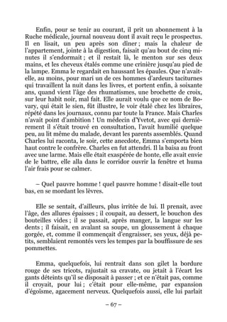 Enfin, pour se tenir au courant, il prit un abonnement à la
Ruche médicale, journal nouveau dont il avait reçu le prospectus.
Il en lisait, un peu après son dîner ; mais la chaleur de
l’appartement, jointe à la digestion, faisait qu’au bout de cinq mi-
nutes il s’endormait ; et il restait là, le menton sur ses deux
mains, et les cheveux étalés comme une crinière jusqu’au pied de
la lampe. Emma le regardait en haussant les épaules. Que n’avait-
elle, au moins, pour mari un de ces hommes d’ardeurs taciturnes
qui travaillent la nuit dans les livres, et portent enfin, à soixante
ans, quand vient l’âge des rhumatismes, une brochette de croix,
sur leur habit noir, mal fait. Elle aurait voulu que ce nom de Bo-
vary, qui était le sien, fût illustre, le voir étalé chez les libraires,
répété dans les journaux, connu par toute la France. Mais Charles
n’avait point d’ambition ! Un médecin d’Yvetot, avec qui derniè-
rement il s’était trouvé en consultation, l’avait humilié quelque
peu, au lit même du malade, devant les parents assemblés. Quand
Charles lui raconta, le soir, cette anecdote, Emma s’emporta bien
haut contre le confrère. Charles en fut attendri. Il la baisa au front
avec une larme. Mais elle était exaspérée de honte, elle avait envie
de le battre, elle alla dans le corridor ouvrir la fenêtre et huma
l’air frais pour se calmer.

    – Quel pauvre homme ! quel pauvre homme ! disait-elle tout
bas, en se mordant les lèvres.

     Elle se sentait, d’ailleurs, plus irritée de lui. Il prenait, avec
l’âge, des allures épaisses ; il coupait, au dessert, le bouchon des
bouteilles vides ; il se passait, après manger, la langue sur les
dents ; il faisait, en avalant sa soupe, un gloussement à chaque
gorgée, et, comme il commençait d’engraisser, ses yeux, déjà pe-
tits, semblaient remontés vers les tempes par la bouffissure de ses
pommettes.

    Emma, quelquefois, lui rentrait dans son gilet la bordure
rouge de ses tricots, rajustait sa cravate, ou jetait à l’écart les
gants déteints qu’il se disposait à passer ; et ce n’était pas, comme
il croyait, pour lui ; c’était pour elle-même, par expansion
d’égoïsme, agacement nerveux. Quelquefois aussi, elle lui parlait

                                – 67 –
 