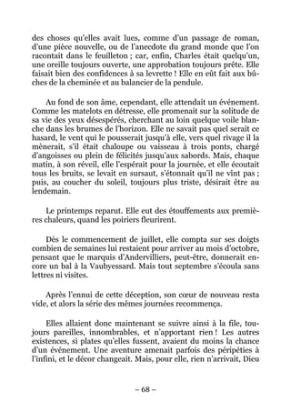 des choses qu’elles avait lues, comme d’un passage de roman,
d’une pièce nouvelle, ou de l’anecdote du grand monde que l’on
racontait dans le feuilleton ; car, enfin, Charles était quelqu’un,
une oreille toujours ouverte, une approbation toujours prête. Elle
faisait bien des confidences à sa levrette ! Elle en eût fait aux bû-
ches de la cheminée et au balancier de la pendule.

    Au fond de son âme, cependant, elle attendait un événement.
Comme les matelots en détresse, elle promenait sur la solitude de
sa vie des yeux désespérés, cherchant au loin quelque voile blan-
che dans les brumes de l’horizon. Elle ne savait pas quel serait ce
hasard, le vent qui le pousserait jusqu’à elle, vers quel rivage il la
mènerait, s’il était chaloupe ou vaisseau à trois ponts, chargé
d’angoisses ou plein de félicités jusqu’aux sabords. Mais, chaque
matin, à son réveil, elle l’espérait pour la journée, et elle écoutait
tous les bruits, se levait en sursaut, s’étonnait qu’il ne vînt pas ;
puis, au coucher du soleil, toujours plus triste, désirait être au
lendemain.

    Le printemps reparut. Elle eut des étouffements aux premiè-
res chaleurs, quand les poiriers fleurirent.

     Dès le commencement de juillet, elle compta sur ses doigts
combien de semaines lui restaient pour arriver au mois d’octobre,
pensant que le marquis d’Andervilliers, peut-être, donnerait en-
core un bal à la Vaubyessard. Mais tout septembre s’écoula sans
lettres ni visites.

    Après l’ennui de cette déception, son cœur de nouveau resta
vide, et alors la série des mêmes journées recommença.

     Elles allaient donc maintenant se suivre ainsi à la file, tou-
jours pareilles, innombrables, et n’apportant rien ! Les autres
existences, si plates qu’elles fussent, avaient du moins la chance
d’un événement. Une aventure amenait parfois des péripéties à
l’infini, et le décor changeait. Mais, pour elle, rien n’arrivait, Dieu


                                – 68 –
 