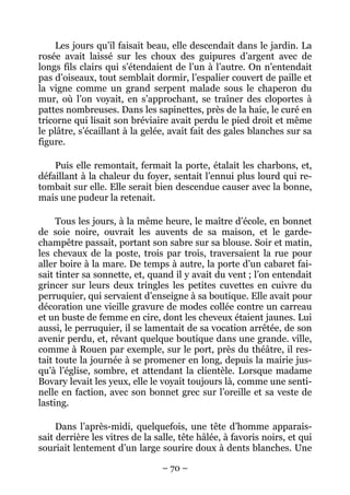 Les jours qu’il faisait beau, elle descendait dans le jardin. La
rosée avait laissé sur les choux des guipures d’argent avec de
longs fils clairs qui s’étendaient de l’un à l’autre. On n’entendait
pas d’oiseaux, tout semblait dormir, l’espalier couvert de paille et
la vigne comme un grand serpent malade sous le chaperon du
mur, où l’on voyait, en s’approchant, se traîner des cloportes à
pattes nombreuses. Dans les sapinettes, près de la haie, le curé en
tricorne qui lisait son bréviaire avait perdu le pied droit et même
le plâtre, s’écaillant à la gelée, avait fait des gales blanches sur sa
figure.

    Puis elle remontait, fermait la porte, étalait les charbons, et,
défaillant à la chaleur du foyer, sentait l’ennui plus lourd qui re-
tombait sur elle. Elle serait bien descendue causer avec la bonne,
mais une pudeur la retenait.

     Tous les jours, à la même heure, le maître d’école, en bonnet
de soie noire, ouvrait les auvents de sa maison, et le garde-
champêtre passait, portant son sabre sur sa blouse. Soir et matin,
les chevaux de la poste, trois par trois, traversaient la rue pour
aller boire à la mare. De temps à autre, la porte d’un cabaret fai-
sait tinter sa sonnette, et, quand il y avait du vent ; l’on entendait
grincer sur leurs deux tringles les petites cuvettes en cuivre du
perruquier, qui servaient d’enseigne à sa boutique. Elle avait pour
décoration une vieille gravure de modes collée contre un carreau
et un buste de femme en cire, dont les cheveux étaient jaunes. Lui
aussi, le perruquier, il se lamentait de sa vocation arrêtée, de son
avenir perdu, et, rêvant quelque boutique dans une grande. ville,
comme à Rouen par exemple, sur le port, près du théâtre, il res-
tait toute la journée à se promener en long, depuis la mairie jus-
qu’à l’église, sombre, et attendant la clientèle. Lorsque madame
Bovary levait les yeux, elle le voyait toujours là, comme une senti-
nelle en faction, avec son bonnet grec sur l’oreille et sa veste de
lasting.

     Dans l’après-midi, quelquefois, une tête d’homme apparais-
sait derrière les vitres de la salle, tête hâlée, à favoris noirs, et qui
souriait lentement d’un large sourire doux à dents blanches. Une

                                 – 70 –
 