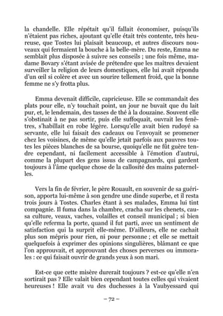 la chandelle. Elle répétait qu’il fallait économiser, puisqu’ils
n’étaient pas riches, ajoutant qu’elle était très contente, très heu-
reuse, que Tostes lui plaisait beaucoup, et autres discours nou-
veaux qui fermaient la bouche à la belle-mère. Du reste, Emma ne
semblait plus disposée à suivre ses conseils ; une fois même, ma-
dame Bovary s’étant avisée de prétendre que les maîtres devaient
surveiller la religion de leurs domestiques, elle lui avait répondu
d’un œil si colère et avec un sourire tellement froid, que la bonne
femme ne s’y frotta plus.

     Emma devenait difficile, capricieuse. Elle se commandait des
plats pour elle, n’y touchait point, un jour ne buvait que du lait
pur, et, le lendemain, des tasses de thé à la douzaine. Souvent elle
s’obstinait à ne pas sortir, puis elle suffoquait, ouvrait les fenê-
tres, s’habillait en robe légère. Lorsqu’elle avait bien rudoyé sa
servante, elle lui faisait des cadeaux ou l’envoyait se promener
chez les voisines, de même qu’elle jetait parfois aux pauvres tou-
tes les pièces blanches de sa bourse, quoiqu’elle ne fût guère ten-
dre cependant, ni facilement accessible à l’émotion d’autrui,
comme la plupart des gens issus de campagnards, qui gardent
toujours à l’âme quelque chose de la callosité des mains paternel-
les.

     Vers la fin de février, le père Rouault, en souvenir de sa guéri-
son, apporta lui-même à son gendre une dinde superbe, et il resta
trois jours à Tostes. Charles étant à ses malades, Emma lui tint
compagnie. Il fuma dans la chambre, cracha sur les chenets, cau-
sa culture, veaux, vaches, volailles et conseil municipal ; si bien
qu’elle referma la porte, quand il fut parti, avec un sentiment de
satisfaction qui la surprit elle-même. D’ailleurs, elle ne cachait
plus son mépris pour rien, ni pour personne ; et elle se mettait
quelquefois à exprimer des opinions singulières, blâmant ce que
l’on approuvait, et approuvant des choses perverses ou immora-
les : ce qui faisait ouvrir de grands yeux à son mari.

    Est-ce que cette misère durerait toujours ? est-ce qu’elle n’en
sortirait pas ? Elle valait bien cependant toutes celles qui vivaient
heureuses ! Elle avait vu des duchesses à la Vaubyessard qui

                               – 72 –
 