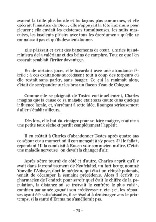 avaient la taille plus lourde et les façons plus communes, et elle
exécrait l’injustice de Dieu ; elle s’appuyait la tête aux murs pour
pleurer ; elle enviait les existences tumultueuses, les nuits mas-
quées, les insolents plaisirs avec tous les éperduments qu’elle ne
connaissait pas et qu’ils devaient donner.

    Elle pâlissait et avait des battements de cœur. Charles lui ad-
ministra de la valériane et des bains de camphre. Tout ce que l’on
essayait semblait l’irriter davantage.

     En de certains jours, elle bavardait avec une abondance fé-
brile ; à ces exaltations succédaient tout à coup des torpeurs où
elle restait sans parler, sans bouger. Ce qui la ranimait alors,
c’était de se répandre sur les bras un flacon d’eau de Cologne.

     Comme elle se plaignait de Tostes continuellement, Charles
imagina que la cause de sa maladie était sans doute dans quelque
influence locale, et, s’arrêtant à cette idée, il songea sérieusement
à aller s’établir ailleurs.

    Dès lors, elle but du vinaigre pour se faire maigrir, contracta
une petite toux sèche et perdit complètement l’appétit.

    Il en coûtait à Charles d’abandonner Tostes après quatre ans
de séjour et au moment où il commençait à s’y poser. S’il le fallait,
cependant ! Il la conduisit à Rouen voir son ancien maître. C’était
une maladie nerveuse : on devait la changer d’air.

    Après s’être tourné de côté et d’autre, Charles apprit qu’il y
avait dans l’arrondissement de Neufchâtel, un fort bourg nommé
Yonville-l’Abbaye, dont le médecin, qui était un réfugié polonais,
venait de décamper la semaine précédente. Alors il écrivit au
pharmacien de l’endroit pour savoir quel était le chiffre de la po-
pulation, la distance où se trouvait le confrère le plus voisin,
combien par année gagnait son prédécesseur, etc. ; et, les répon-
ses ayant été satisfaisantes, il se résolut à déménager vers le prin-
temps, si la santé d’Emma ne s’améliorait pas.

                               – 73 –
 