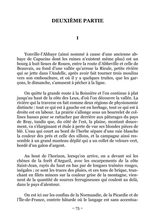DEUXIÈME PARTIE


                                  I


    Yonville-l’Abbaye (ainsi nommé à cause d’une ancienne ab-
baye de Capucins dont les ruines n’existent même plus) est un
bourg à huit lieues de Rouen, entre la route d’Abbeville et celle de
Beauvais, au fond d’une vallée qu’arrose la Rieule, petite rivière
qui se jette dans l’Andelle, après avoir fait tourner trois moulins
vers son embouchure, et où il y a quelques truites, que les gar-
çons, le dimanche, s’amusent à pêcher à la ligne.

     On quitte la grande route à la Boissière et l’on continue à plat
jusqu’au haut de la côte des Leux, d’où l’on découvre la vallée. La
rivière qui la traverse en fait comme deux régions de physionomie
distincte : tout ce qui est à gauche est en herbage, tout ce qui est à
droite est en labour. La prairie s’allonge sous un bourrelet de col-
lines basses pour se rattacher par derrière aux pâturages du pays
de Bray, tandis que, du côté de l’est, la plaine, montant douce-
ment, va s’élargissant et étale à perte de vue ses blondes pièces de
blé. L’eau qui court au bord de l’herbe sépare d’une raie blanche
la couleur des prés et celle des sillons, et la campagne ainsi res-
semble à un grand manteau déplié qui a un collet de velours vert,
bordé d’un galon d’argent.

    Au bout de l’horizon, lorsqu’on arrive, on a devant soi les
chênes de la forêt d’Argueil, avec les escarpements de la côte
Saint-Jean, rayés du haut en bas par de longues traînées rouges,
inégales ; ce sont les traces des pluies, et ces tons de brique, tran-
chant en filets minces sur la couleur grise de la montagne, vien-
nent de la quantité de sources ferrugineuses qui coulent au delà,
dans le pays d’alentour.

     On est ici sur les confins de la Normandie, de la Picardie et de
l’Île-de-France, contrée bâtarde où le langage est sans accentua-
                               – 75 –
 