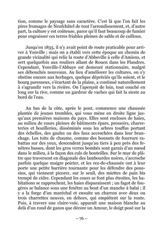 tion, comme le paysage sans caractère. C’est là que l’on fait les
pires fromages de Neufchâtel de tout l’arrondissement, et, d’autre
part, la culture y est coûteuse, parce qu’il faut beaucoup de fumier
pour engraisser ces terres friables pleines de sable et de cailloux.

     Jusqu’en 1835, il n’y avait point de route praticable pour arri-
ver à Yonville ; mais on a établi vers cette époque un chemin de
grande vicinalité qui relie la route d’Abbeville à celle d’Amiens, et
sert quelquefois aux rouliers allant de Rouen dans les Flandres.
Cependant, Yonville-l’Abbaye est demeuré stationnaire, malgré
ses débouchés nouveaux. Au lieu d’améliorer les cultures, on s’y
obstine encore aux herbages, quelque dépréciés qu’ils soient, et le
bourg paresseux, s’écartant de la plaine, a continué naturellement
à s’agrandir vers la rivière. On l’aperçoit de loin, tout couché en
long sur la rive, comme un gardeur de vaches qui fait la sieste au
bord de l’eau.

     Au bas de la côte, après le pont, commence une chaussée
plantée de jeunes trembles, qui vous mène en droite ligne jus-
qu’aux premières maisons du pays. Elles sont encloses de haies,
au milieu de cours pleines de bâtiments épars, pressoirs, charre-
teries et bouilleries, disséminés sous les arbres touffus portant
des échelles, des gaules ou des faux accrochées dans leur bran-
chage. Les toits de chaume, comme des bonnets de fourrure ra-
battus sur des yeux, descendent jusqu’au tiers à peu près des fe-
nêtres basses, dont les gros verres bombés sont garnis d’un nœud
dans le milieu, à la façon des culs de bouteilles. Sur le mur de plâ-
tre que traversent en diagonale des lambourdes noires, s’accroche
parfois quelque maigre poirier, et les rez-de-chaussée ont à leur
porte une petite barrière tournante pour les défendre des pous-
sins, qui viennent picorer, sur le seuil, des miettes de pain bis
trempé de cidre. Cependant les cours se font plus étroites, les ha-
bitations se rapprochent, les haies disparaissent ; un fagot de fou-
gères se balance sous une fenêtre au bout d’un manche à balai ; il
y a la forge d’un maréchal et ensuite un charron avec deux ou
trois charrettes neuves, en dehors, qui empiètent sur la route.
Puis, à travers une claire-voie, apparaît une maison blanche au
delà d’un rond de gazon que décore un Amour, le doigt posé sur la

                               – 76 –
 