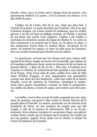 bouche ; deux vases en fonte sont à chaque bout du perron ; des
panonceaux brillent à la porte ; c’est la maison du notaire, et la
plus belle du pays.

     L’église est de l’autre côté de la rue, vingt pas plus loin, à
l’entrée de la place. Le petit cimetière qui l’entoure, clos d’un mur
à hauteur d’appui, est si bien rempli de tombeaux, que les vieilles
pierres à ras du sol font un dallage continu, où l’herbe a dessiné
de soi-même des carrés verts réguliers. L’église a été rebâtie à
neuf dans les dernières années du règne de Charles X. La voûte en
bois commence à se pourrir par le haut, et, de place en place, a
des enfonçures noires dans sa couleur bleue. Au-dessus de la
porte, où seraient les orgues, se tient un jubé pour les hommes,
avec un escalier tournant qui retentit sous les sabots.

     Le grand jour, arrivant par les vitraux tout unis, éclaire obli-
quement les bancs rangés en travers de la muraille, que tapisse çà
et là quelque paillasson cloué, ayant au-dessous de lui ces mots en
grosses lettres : « Banc de M. un tel. » Plus loin, à l’endroit où le
vaisseau se rétrécit, le confessionnal fait pendant à une statuette
de la Vierge, vêtue d’une robe de satin, coiffée d’un voile de tulle
semé d’étoiles d’argent, et tout empourprée aux pommettes
comme une idole des îles Sandwich ; enfin une copie de la Sainte
Famille, envoi du ministre de l’intérieur, dominant le maître-
autel entre quatre chandeliers, termine au fond la perspective.
Les stalles du chœur, en bois de sapin, sont restées sans être pein-
tes.

     Les halles, c’est-à-dire un toit de tuiles supporté par une ving-
taine de poteaux, occupent à elles seules la moitié environ de la
grande place d’Yonville. La mairie, construite sur les dessins d’un
architecte de Paris, est une manière de temple grec qui fait
l’angle, à côté de la maison du pharmacien. Elle a, au rez-de-
chaussée, trois colonnes ioniques et, au premier étage, une galerie
à plein cintre, tandis que le tympan qui la termine est rempli par
un coq gaulois, appuyé d’une patte sur la Charte et tenant de
l’autre les balances de la justice.


                               – 77 –
 