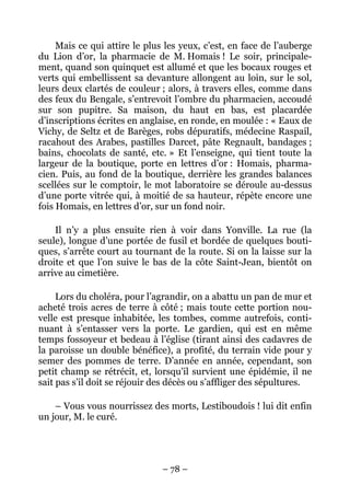 Mais ce qui attire le plus les yeux, c’est, en face de l’auberge
du Lion d’or, la pharmacie de M. Homais ! Le soir, principale-
ment, quand son quinquet est allumé et que les bocaux rouges et
verts qui embellissent sa devanture allongent au loin, sur le sol,
leurs deux clartés de couleur ; alors, à travers elles, comme dans
des feux du Bengale, s’entrevoit l’ombre du pharmacien, accoudé
sur son pupitre. Sa maison, du haut en bas, est placardée
d’inscriptions écrites en anglaise, en ronde, en moulée : « Eaux de
Vichy, de Seltz et de Barèges, robs dépuratifs, médecine Raspail,
racahout des Arabes, pastilles Darcet, pâte Regnault, bandages ;
bains, chocolats de santé, etc. » Et l’enseigne, qui tient toute la
largeur de la boutique, porte en lettres d’or : Homais, pharma-
cien. Puis, au fond de la boutique, derrière les grandes balances
scellées sur le comptoir, le mot laboratoire se déroule au-dessus
d’une porte vitrée qui, à moitié de sa hauteur, répète encore une
fois Homais, en lettres d’or, sur un fond noir.

    Il n’y a plus ensuite rien à voir dans Yonville. La rue (la
seule), longue d’une portée de fusil et bordée de quelques bouti-
ques, s’arrête court au tournant de la route. Si on la laisse sur la
droite et que l’on suive le bas de la côte Saint-Jean, bientôt on
arrive au cimetière.

     Lors du choléra, pour l’agrandir, on a abattu un pan de mur et
acheté trois acres de terre à côté ; mais toute cette portion nou-
velle est presque inhabitée, les tombes, comme autrefois, conti-
nuant à s’entasser vers la porte. Le gardien, qui est en même
temps fossoyeur et bedeau à l’église (tirant ainsi des cadavres de
la paroisse un double bénéfice), a profité, du terrain vide pour y
semer des pommes de terre. D’année en année, cependant, son
petit champ se rétrécit, et, lorsqu’il survient une épidémie, il ne
sait pas s’il doit se réjouir des décès ou s’affliger des sépultures.

    – Vous vous nourrissez des morts, Lestiboudois ! lui dit enfin
un jour, M. le curé.




                               – 78 –
 