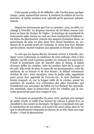 Cette parole sombre le fit réfléchir ; elle l’arrêta pour quelque
temps ; mais, aujourd’hui encore, il continue la culture de ses tu-
bercules, et même soutient avec aplomb qu’ils poussent naturel-
lement.

     Depuis les événements que l’on va raconter ; rien, en effet, n’a
changé à Yonville. Le drapeau tricolore de fer-blanc tourne tou-
jours au haut du clocher de l’église ; la boutique du marchand de
nouveautés agite encore au vent ses deux banderoles d’indienne ;
les fœtus du pharmacien, comme des paquets d’amadou blanc, se
pourrissent de plus en plus dans leur alcool bourbeux, et, au-
dessus de la grande porte de l’auberge, le vieux lion d’or, déteint
par les pluies, montre toujours aux passants sa frisure de caniche.

    Le soir que les époux Bovary devaient arriver à Yonville, ma-
dame veuve Lefrançois, la maîtresse de cette auberge, était si fort
affairée, qu’elle suait à grosses gouttes en remuant ses casseroles.
C’était le lendemain jour de marché dans le bourg. Il fallait
d’avance tailler les viandes, vider les poulets, faire de la soupe et
du café. Elle avait, de plus, le repas de ses pensionnaires, celui du
médecin, de sa femme et de leur bonne ; le billard retentissait
d’éclats de rire ; trois meuniers, dans la petite salle, appelaient
pour qu’on leur apportât de l’eau-de-vie ; le bois flambait, la
braise craquait, et, sur la longue table de la cuisine, parmi les
quartiers de mouton cru, s’élevaient des piles d’assiettes qui
tremblaient aux secousses du billot où l’on hachait des épinards.
On entendait, dans la basse-cour, crier les volailles que la ser-
vante poursuivait pour leur couper le cou.

     Un homme en pantoufles de peau verte, quelque peu marqué
de petite vérole et coiffé d’un bonnet de velours à gland d’or, se
chauffait le dos contre la cheminée. Sa figure n’exprimait rien que
la satisfaction de soi-même, et il avait l’air aussi calme dans la vie
que le chardonneret suspendu au-dessus de sa tête, dans une cage
d’osier : c’était le pharmacien.




                               – 79 –
 